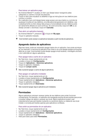 Para baixar um aplicativo pago
1 No Android Market™, localize um item que deseje baixar navegando pelas
categorias ou usando a função de pesquisa.
2 Toque no item para visualizar os detalhes e siga as instruções em seu telefone para
concluir a compra.
3 Se o aplicativo que você deseja baixar exige acesso aos seus dados ou controle de
quaisquer funções em seu telefone, uma tela adicional aparecerá com detalhes. Leia
cuidadosamente os itens dessa tela porque a funcionalidade de seu telefone pode
ser seriamente afetada se você continuar. Se você concorda, toque em OK ou se
deseja cancelar o download, toque em Cancelar.
Para abrir um aplicativo baixado
1 No Android Market™, pressione e toque em My apps.
2 Toque no aplicativo baixado.
Você também pode acessar os aplicativos baixados a partir da tela de aplicativos.
Apagando dados de aplicativos
Algumas vezes, pode ser necessário apagar dados de um aplicativo. Isso pode acontecer
se, por exemplo, a memória do aplicativo ficar cheia ou se você desejar apagar pontuações
altas de um jogo. Você também pode desejar apagar email recebido, mensagens de texto
e de multimídia em alguns aplicativos.
Para apagar toda a cache de um aplicativo
1 Na Tela Início, toque rapidamente em .
2 Localize e toque em Configurações.
3 Toque em Aplicativos > Gerenciar aplicativos.
4 Toque no aplicativo desejado.
5 Toque em Limpar cache.
Não é possível apagar a cache de alguns aplicativos.
Para apagar um aplicativo instalado
1 Na Tela Início, toque rapidamente em .
2 Localize e toque rapidamente em Configurações.
3 Toque rapidamente em Aplicativos > Gerenciar aplicativos.
4 Toque no aplicativo desejado.
5 Toque rapidamente em Desinstalar.
Não é possível apagar alguns aplicativos pré-instalados.
Permissões
Alguns aplicativos precisam acessar partes de seu telefone para poder funcionar
corretamente. Por exemplo, um aplicativo de navegação precisa de permissões para enviar
e receber tráfego de dados e acessar seu local. Alguns aplicativos podem usar
indevidamente suas permissões roubando ou excluindo dados ou relatando seu local.
Instale e conceda permissões apenas para aplicativos confiáveis.
Para exibir as permissões de um aplicativo
1 Na Tela Início, toque rapidamente em .
2 Localize e toque rapidamente em Configurações.
3 Toque rapidamente em Aplicativos > Gerenciar aplicativos.
4 Toque no aplicativo desejado.
5 Role para baixo para exibir Permissões.
57
Esta é a versão on-line desta publicação. © Imprima-a apenas para uso pessoal.
 