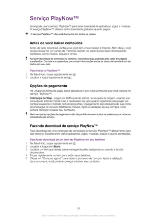 Serviço PlayNow™
Você pode usar o serviço PlayNow™ para fazer download de aplicativos, jogos e músicas.
O serviço PlayNow™ oferece tanto downloads gratuitos quanto pagos.
O serviço PlayNow™ não está disponível em todos os países.
Antes de você baixar conteúdos
Antes de fazer download, verifique se você tem uma conexão à Internet. Além disso, você
pode precisar ter um cartão de memória inserido no telefone para fazer download de
conteúdo, como música, toques e temas.
Ao fazer download de conteúdo no telefone, você talvez seja cobrado pelo valor dos dados
transferidos. Contate sua operadora para obter informações sobre as taxas de transferência de
dados em seu país.
Para iniciar o PlayNow™
1 Na Tela Início, toque rapidamente em .
2 Localize e toque rapidamente em .
Opções de pagamento
Há uma única forma de pagar pelos aplicativos e por outro conteúdo que você compra no
serviço PlayNow™:
• Cobrança de Wap - pague via SMS quando estiver no seu país de origem, usando sua
conexão de Internet móvel. Não é necessário ser um usuário registrado para pagar por
conteúdo usando o método de Cobrança Wap. O pagamento será deduzido de sua conta
de prestação de serviços telefônicos móveis. Após a validação da sua compra, você
poderá começar a baixar seu conteúdo.
Nem sempre as opções de pagamento são disponibilizadas em todos os países ou por todas as
prestadores de serviço.
Fazendo download do serviço PlayNow™
Faça download de uma variedade de conteúdos do serviço PlayNow™ diretamente para
seu telefone. Escolha entre vários aplicativos, jogos, músicas, toques e outros conteúdos.
Para fazer download de um item do PlayNow em seu telefone
1 Na Tela Início, toque rapidamente em .
2 Localize e toque em Store.
3 Localize um item que deseje baixar navegando pelas categorias ou usando a função
de pesquisa.
4 Toque rapidamente no item para exibir seus detalhes.
5 Clique em "Comprar agora!" para iniciar o processo de compra. Após a validação
da sua compra, você poderá começar a baixar seu conteúdo.
59
Esta é a versão on-line desta publicação. © Imprima-a apenas para uso pessoal.
 