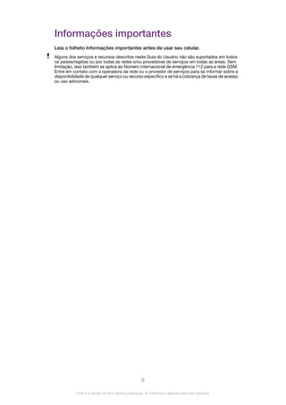 Informações importantes
Leia o folheto Informações importantes antes de usar seu celular.
Alguns dos serviços e recursos descritos neste Guia do Usuário não são suportados em todos
os países/regiões ou por todas as redes e/ou provedores de serviços em todas as áreas. Sem
limitação, isso também se aplica ao Número internacional de emergência 112 para a rede GSM.
Entre em contato com a operadora da rede ou o provedor de serviços para se informar sobre a
disponibilidade de qualquer serviço ou recurso específico e se há a cobrança de taxas de acesso
ou uso adicionais.
6
Esta é a versão on-line desta publicação. © Imprima-a apenas para uso pessoal.
 