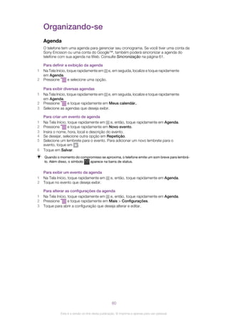 Organizando-se
Agenda
O telefone tem uma agenda para gerenciar seu cronograma. Se você tiver uma conta da
Sony Ericsson ou uma conta do Google™, também poderá sincronizar a agenda do
telefone com sua agenda na Web. Consulte Sincronização na página 61.
Para definir a exibição da agenda
1 Na Tela Início, toque rapidamente em e, em seguida, localize e toque rapidamente
em Agenda.
2 Pressione e selecione uma opção.
Para exibir diversas agendas
1 Na Tela Início, toque rapidamente em e, em seguida, localize e toque rapidamente
em Agenda.
2 Pressione e toque rapidamente em Meus calendár..
3 Selecione as agendas que deseja exibir.
Para criar um evento de agenda
1 Na Tela Início, toque rapidamente em e, então, toque rapidamente em Agenda.
2 Pressione e toque rapidamente em Novo evento.
3 Insira o nome, hora, local e descrição do evento.
4 Se desejar, selecione outra opção em Repetição.
5 Selecione um lembrete para o evento. Para adicionar um novo lembrete para o
evento, toque em .
6 Toque em Salvar.
Quando o momento do compromisso se aproxima, o telefone emite um som breve para lembrá-
lo. Além disso, o símbolo aparece na barra de status.
Para exibir um evento da agenda
1 Na Tela Início, toque rapidamente em e, então, toque rapidamente em Agenda.
2 Toque no evento que deseja exibir.
Para alterar as configurações da agenda
1 Na Tela Início, toque rapidamente em e, então, toque rapidamente em Agenda.
2 Pressione e toque rapidamente em Mais > Configurações.
3 Toque para abrir a configuração que deseja alterar e editar.
60
Esta é a versão on-line desta publicação. © Imprima-a apenas para uso pessoal.
 