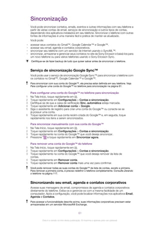 Sincronização
Você pode sincronizar contatos, emails, eventos e outras informações com seu telefone a
partir de várias contas de email, serviços de sincronização e outros tipos de contas,
dependendo dos aplicativos instalados em seu telefone. Sincronizar o telefone com outras
fontes de informações é uma maneira fácil e prática de manter-se atualizado.
Você pode:
• acessar seus contatos do Gmail™, Google Calendar™ e Google™.
• acessar seu email, agenda e contatos corporativos.
• sincronizar seu telefone com um servidor de Internet usando o SyncML™.
• sincronizar, armazenar e gerenciar seus contatos no site da Sony Ericsson e baixá-los para
um novo telefone ou para vários telefones usando o Sony Ericsson Sync.
Certifique-se de fazer backup de tudo que quiser salvar antes de sincronizar o telefone.
Serviço de sincronização Google Sync™
Você pode usar o serviço de sincronização Google Sync™ para sincronizar o telefone com
os contatos no Gmail™, Google Calendar™ e Google™.
Para sincronizar com sua conta do Google™, ela precisa estar definida em seu telefone. Veja
Para configurar uma conta do Google™ no telefone para sincronização na página 61.
Para configurar uma conta do Google™ no telefone para sincronização
1 Na Tela Início, toque rapidamente em .
2 Toque rapidamente em Configurações > Contas e sincronização.
3 Certifique-se de que a caixa de verificação Sinc. automática esteja marcada.
4 Toque rapidamente em Adicionar conta > Google.
5 Siga o assistente de registro para criar uma conta do Google™ ou conecte-se se
já possuir uma conta.
6 Toque rapidamente em sua conta recém-criada do Google™ e, em seguida, toque
rapidamente nos itens a serem sincronizados.
Para sincronizar manualmente com sua conta do Google™
1 Na Tela Início, toque rapidamente em .
2 Toque rapidamente em Configurações > Contas e sincronização.
3 Toque rapidamente na conta do Google™ que você deseja sincronizar.
4 Pressione e toque rapidamente em Sincronizar agora.
Para remover uma conta do Google™ do telefone
1 Na Tela Início, toque rapidamente em .
2 Toque rapidamente em Configurações > Contas e sincronização.
3 Toque rapidamente na conta do Google™ que você deseja remover da lista de
contas.
4 Toque rapidamente em Remover conta.
5 Toque rapidamente em Remover conta mais uma vez para confirmar.
Você pode remover todas as suas contas do Google™ da lista de contas, exceto a primeira.
Para remover a primeira conta, é preciso redefinir o telefone completamente. Consulte Zerando
o telefone na página 117.
Sincronizando seu email, agenda e contatos corporativos
Acesse suas mensagens de email, compromissos de agenda e contatos corporativos
diretamente do telefone. Exiba-os e gerencie-os com a mesma facilidade de um
computador. Após a configuração, você pode localizar informações nos aplicativos Email,
Agenda e Contatos.
Para acessar a funcionalidade descrita acima, suas informações corporativas precisam estar
armazenadas em um servidor Microsoft® Exchange.
61
Esta é a versão on-line desta publicação. © Imprima-a apenas para uso pessoal.
 