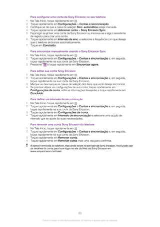 Para configurar uma conta da Sony Ericsson no seu telefone
1 Na Tela Início, toque rapidamente em .
2 Toque rapidamente em Configurações > Contas e sincronização.
3 Certifique-se de que a caixa de seleção Sinc. automática esteja marcada.
4 Toque rapidamente em Adicionar conta > Sony Ericsson Sync.
5 Faça login se já tiver uma conta da Sony Ericsson ou inscreva-se e siga o assistente
de registro para criar uma conta.
6 Toque rapidamente em Intervalo de sinc. e selecione a frequência com que deseja
que o telefone sincronize automaticamente.
7 Toque em Concluído.
Para sincronizar manualmente usando o Sony Ericsson Sync
1 Na Tela Início, toque rapidamente em .
2 Toque rapidamente em Configurações > Contas e sincronização e, em seguida,
toque rapidamente na sua conta da Sony Ericsson.
3 Pressione e toque rapidamente em Sincronizar agora.
Para editar sua conta Sony Ericsson
1 Na Tela Início, toque rapidamente em .
2 Toque rapidamente em Configurações > Contas e sincronização e, em seguida,
toque rapidamente na sua conta da Sony Ericsson.
3 Marque ou desmarque as caixas de seleção dos itens que você deseja sincronizar.
4 Se precisar alterar as configurações de sua conta, toque rapidamente em
Configurações de conta, edite as informações desejadas e toque rapidamente em
Concluído.
Para definir um intervalo de sincronização
1 Na Tela Início, toque rapidamente em .
2 Toque rapidamente em Configurações > Contas e sincronização e, em seguida,
toque rapidamente na sua conta da Sony Ericsson.
3 Toque rapidamente em Configurações de conta.
4 Toque rapidamente em Intervalo de sincronização e selecione uma opção de
intervalo que se ajuste às suas necessidades.
Para remover uma conta Sony Ericsson do telefone
1 Na Tela Início, toque rapidamente em .
2 Toque rapidamente em Configurações > Contas e sincronização e, em seguida,
toque rapidamente na sua conta da Sony Ericsson.
3 Toque rapidamente em Remover conta.
4 Toque rapidamente em Remover conta mais uma vez para confirmar.
A conta é removida do telefone, mas ainda existe no servidor da Sony Ericsson. Você pode usar
os detalhes da conta para fazer login no site da Web da Sony Ericsson em
www.sonyericsson.com/user.
63
Esta é a versão on-line desta publicação. © Imprima-a apenas para uso pessoal.
 