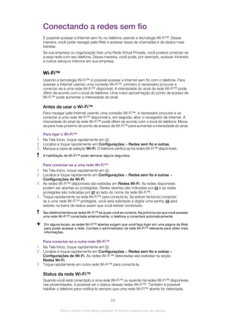 Conectando a redes sem fio
É possível acessar a Internet sem fio no telefone usando a tecnologia Wi-Fi™. Dessa
maneira, você pode navegar pela Web e acessar taxas de chamadas e de dados mais
baratas.
Se sua empresa ou organização tiver uma Rede Virtual Privada, você poderá conectar-se
a essa rede com seu telefone. Dessa maneira, você pode, por exemplo, acessar intranets
e outros serviços internos em sua empresa.
Wi-Fi™
Usando a tecnologia Wi-Fi™ é possível acessar a Internet sem fio com o telefone. Para
acessar a Internet usando uma conexão Wi-Fi™, primeiro é necessário procurar e
conectar-se a uma rede Wi-Fi™ disponível. A intensidade do sinal da rede Wi-Fi™ pode
diferir de acordo com o local do telefone. Uma maior aproximação do ponto de acesso de
Wi-Fi™ pode aumentar a intensidade do sinal.
Antes de usar o Wi-Fi™
Para navegar pela Internet usando uma conexão Wi-Fi™, é necessário procurar e se
conectar a uma rede Wi-Fi™ disponível e, em seguida, abrir o navegador de Internet. A
intensidade do sinal da rede Wi-Fi™ pode diferir de acordo com o local do telefone. Mova-
se para mais próximo do ponto de acesso de Wi-Fi™ para aumentar a intensidade do sinal.
Para ligar o Wi-Fi™
1 Na Tela Início, toque rapidamente em .
2 Localize e toque rapidamente em Configurações > Redes sem fio e outras.
3 Marque a caixa de seleção Wi-Fi. O telefone verifica se há redes Wi-Fi™ disponíveis.
A habilitação de Wi-Fi™ pode demorar alguns segundos.
Para conectar-se a uma rede Wi-Fi™
1 Na Tela Início, toque rapidamente em .
2 Localize e toque rapidamente em Configurações > Redes sem fio e outras >
Configurações de Wi-Fi.
3 As redes Wi-Fi™ disponíveis são exibidas em Redes Wi-Fi. As redes disponíveis
podem ser abertas ou protegidas. Redes abertas são indicadas por e as redes
protegidas são indicadas por ao lado do nome da rede Wi-Fi™.
4 Toque rapidamente na rede Wi-Fi™ para conectá-la. Se estiver tentando conectar-
se a uma rede Wi-Fi™ protegida, você será solicitado a digitar uma senha. será
exibido na barra de status assim que você estiver conectado.
Seu telefone lembra as redes Wi-Fi™ às quais você se conecta. Na próxima vez que você acessar
uma rede Wi-Fi™ conectada anteriormente, o telefone a conectará automaticamente.
Em alguns locais, as redes Wi-Fi™ abertas exigem que você faça login em uma página da Web
para poder acessar a rede. Contate o administrador da rede Wi-Fi™ relevante para obter mais
informações.
Para conectar-se a outra rede Wi-Fi™
1 Na Tela Início, toque rapidamente em .
2 Localize e toque rapidamente em Configurações > Redes sem fio e outras >
Configurações de Wi-Fi. As redes Wi-Fi™ detectadas são exibidas na seção
Redes Wi-Fi.
3 Toque rapidamente em outra rede Wi-Fi™ para conectá-la.
Status da rede Wi-Fi™
Quando você está conectado a uma rede Wi-Fi™ ou quando há redes Wi-Fi™ disponíveis
nas proximidades, é possível ver o status dessas redes Wi-Fi™. Também é possível
habilitar o telefone para notificá-lo sempre que uma rede Wi-Fi™ aberta for detectada.
64
Esta é a versão on-line desta publicação. © Imprima-a apenas para uso pessoal.
 