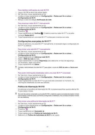 Para habilitar notificações da rede Wi-Fi®
1 Ligue o Wi-Fi® se ele já não estiver ligado.
2 Na Tela Início, toque rapidamente em .
3 Localize e toque rapidamente em Configurações > Redes sem fio e outras >
Configurações de Wi-Fi.
4 Marque a caixa de seleção Notificação de rede.
Para examinar redes Wi-Fi™ manualmente
1 Na Tela Início, toque rapidamente em .
2 Localize e toque rapidamente em Configurações > Redes sem fio e outras >
Configurações de Wi-Fi.
3 Pressione .
4 Toque rapidamente em Verificar . O telefone examina redes Wi-Fi™ e as exibe
na seção Redes Wi-Fi.
5 Toque rapidamente em uma rede Wi-Fi™ na lista para conectar-se à rede.
Configurações avançadas de Wi-Fi™
Antes de adicionar uma rede Wi-Fi™ manualmente, é necessário ligar a configuração de
Wi-Fi™ no telefone.
Para incluir uma rede Wi-Fi™ manualmente
1 Na Tela Início, toque rapidamente em .
2 Localize e toque rapidamente em Configurações > Redes sem fio e outras >
Configurações de Wi-Fi.
3 Toque rapidamente em Adicionar rede Wi-Fi.
4 Digite o SSID da rede da rede.
5 Toque rapidamente no campo Segurança para selecionar um tipo de segurança.
6 Se necessário, digite uma senha.
7 Toque rapidamente em Salvar.
Contate o administrador da rede Wi-Fi™ para obter o nome do SSID da rede e a Senha sem
fio.
Para exibir informações detalhadas sobre uma rede Wi-Fi™ conectada
1 Na Tela Início, toque rapidamente em .
2 Localize e toque rapidamente em Configurações > Redes sem fio e outras >
Configurações de Wi-Fi.
3 Toque rapidamente na rede Wi-Fi™ à qual você está conectado no momento. As
informações detalhadas da rede são exibidas.
Política de hibernação Wi-Fi®
Ao adicionar uma política de hibernação Wi-Fi®, é possível especificar quando alternar Wi-
Fi para dados móveis.
Se você não estiver conectado a uma rede Wi-Fi®, o telefone usará a conexão dos dados móveis
para acessar a Internet (caso você tenha configurado e habilitado uma conexão de dados móveis
em seu telefone).
Para incluir uma política de hibernação de Wi-Fi™
1 Na Tela Início, toque rapidamente em .
2 Localize e toque rapidamente em Configurações > Redes sem fio e outras >
Configurações de Wi-Fi.
3 Pressione .
4 Toque rapidamente em Avançado .
5 Toque rapidamente em Política de inatividade de Wi-Fi.
6 Selecione um Política de inatividade de Wi-Fi a ser usado.
65
Esta é a versão on-line desta publicação. © Imprima-a apenas para uso pessoal.
 