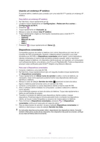 Usando um endereço IP estático
É possível definir o telefone para conexão com uma rede Wi-Fi™ usando um endereço IP
estático.
Para definir um endereço IP estático
1 Na Tela Início, toque rapidamente em .
2 Localize e toque rapidamente em Configurações > Redes sem fio e outras >
Configurações de Wi-Fi.
3 Pressione .
4 Toque rapidamente em Avançado .
5 Marque a caixa de seleção Usar IP estático.
6 Toque rapidamente e digite as informações necessárias para a rede Wi-Fi™:
• Endereço IP
• Gateway
• Máscara de rede
• DNS 1
• DNS 2
7 Pressione e toque rapidamente em Salvar .
Dispositivos conectados
Compartilhe arquivos de mídia no telefone com outros dispositivos por meio de um
conexão Wi-Fi® compartilhada. Quando o telefone estiver conectado à sua rede
doméstica por Wi-Fi® e o Dispositivos conectados estiver ligado, outros dispositivos
clientes conectados à mesma rede doméstica poderão acessar, exibir e reproduzir
imagens salvas no telefone. Um dispositivo cliente pode ser, por exemplo, um computador
com software de cliente, uma câmera, uma TV ou um PlayStation®3. Todos os dispositivos
precisam estar certificados pela DLNA™ (Digital Living Network Alliance).
Para usar o Dispositivos conectados
1 Conecte o telefone a uma rede Wi-Fi®.
2 Na Tela Início, toque rapidamente em e, em seguida, localize e toque rapidamente
em Dispositivos conectados.
3 Toque rapidamente em Alterar nome do servidor e edite o nome do telefone, se
necessário. Esse nome aparecerá posteriormente no(s) dispositivo(s) cliente para
identificar o telefone.
4 Marque a caixa de seleção Servidor de mídia. aparecerá na barra de status.
Agora o telefone pode funcionar como um servidor de mídia.
5 Conecte o computador ou outros dispositivos cliente à mesma rede Wi-Fi®.
6 Ative o software cliente instalado no computador. Localize e selecione o telefone
como servidor.
7 Uma notificação aparece na barra de status do telefone. Toque nela rapidamente e
defina as permissões de acesso.
8 Transfira o conteúdo do telefone para dispositivos cliente e exiba-o nesses
dispositivos. Pode levar alguns minutos para exibir todo o conteúdo nos dispositivos
cliente, se houver muitas fotografias ou arquivos de música salvos no telefone.
9 Para minimizar o Dispositivos conectados, pressione . O Dispositivos
conectados continua em execução em segundo plano.
10 Para se desconectar do servidor, vá para a exibição Dispositivos conectados no
telefone e desmarque a caixa de seleção Servidor de mídia.
As instruções descritas acima podem diferir, dependendo dos dispositivos cliente. Consulte
também o Manual do usuário de seu dispositivo. Se o dispositivo não puder se conectar, verifique
se sua rede doméstica está funcionando.
66
Esta é a versão on-line desta publicação. © Imprima-a apenas para uso pessoal.
 