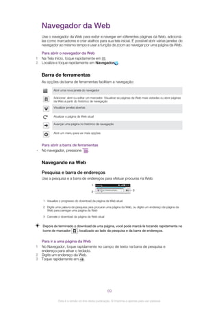 Navegador da Web
Use o navegador da Web para exibir e navegar em diferentes páginas da Web, adicioná-
las como marcadores e criar atalhos para sua tela inicial. É possível abrir várias janelas do
navegador ao mesmo tempo e usar a função de zoom ao navegar por uma página da Web.
Para abrir o navegador da Web
1 Na Tela Início, toque rapidamente em .
2 Localize e toque rapidamente em Navegador .
Barra de ferramentas
As opções da barra de ferramentas facilitam a navegação:
Abrir uma nova janela do navegador
Adicionar, abrir ou editar um marcador. Visualizar as páginas da Web mais visitadas ou abrir páginas
da Web a partir do histórico de navegação
Visualizar janelas abertas
Atualizar a página da Web atual
Avançar uma página no histórico de navegação
Abrir um menu para ver mais opções
Para abrir a barra de ferramentas
• No navegador, pressione .
Navegando na Web
Pesquisa e barra de endereços
Use a pesquisa e a barra de endereços para efetuar procuras na Web:
http://www.sonye...
1
2
3
1 Visualize o progresso do download da página da Web atual
2 Digite uma palavra de pesquisa para procurar uma página da Web, ou digite um endereço de página da
Web para carregar uma página da Web
3 Cancele o download da página da Web atual
Depois de terminado o download de uma página, você pode marcá-la tocando rapidamente no
ícone de marcador , localizado ao lado da pesquisa e da barra de endereços.
Para ir a uma página da Web
1 No Navegador, toque rapidamente no campo de texto na barra de pesquisa e
endereço para ativar o teclado.
2 Digite um endereço da Web.
3 Toque rapidamente em .
69
Esta é a versão on-line desta publicação. © Imprima-a apenas para uso pessoal.
 