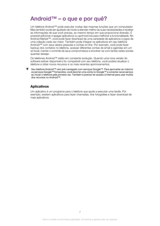 Android™ – o que e por quê?
Um telefone Android™ pode executar muitas das mesmas funções que um computador.
Mas também pode ser ajustado de modo a atender melhor às suas necessidades e receber
as informações de que você precisa, ao mesmo tempo em que proporciona diversão. É
possível adicionar e apagar aplicativos ou aprimorá-los para melhorar a funcionalidade. No
Android Market™, você pode fazer download de uma variedade de aplicativos e jogos de
uma coleção cada vez maior. Também pode integrar os aplicativos em seu telefone
Android™ com seus dados pessoais e contas on-line. Por exemplo, você pode fazer
backup dos contatos no telefone, acessar diferentes contas de email e agendas em um
só local, manter o controle de seus compromissos e envolver-se com tantas redes sociais
quantas desejar.
Os telefones Android™ estão em constante evolução. Quando uma nova versão do
software estiver disponível e for compatível com seu telefone, você poderá atualizar o
telefone e obter novos recursos e os mais recentes aprimoramentos.
Seu telefone Android™ vem pré-carregado com serviços Google™. Para aproveitar ao máximo
os serviços Google™ fornecidos, você deve ter uma conta no Google™ e conectar-se ao serviço
ao iniciar o telefone pela primeira vez. Também é preciso ter acesso à Internet para usar muitos
dos recursos no Android™.
Aplicativos
Um aplicativo é um programa para o telefone que ajuda a executar uma tarefa. Por
exemplo, existem aplicativos para fazer chamadas, tirar fotografias e fazer download de
mais aplicativos.
7
Esta é a versão on-line desta publicação. © Imprima-a apenas para uso pessoal.
 
