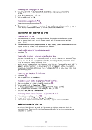 Para Pesquisar uma página da Web
1 Toque rapidamente no campo de texto do endereço e pesquisa para ativar o
teclado.
2 Digite uma palavra para a procura.
3 Toque rapidamente em .
Para sair do navegador da Web
• Durante a navegação, pressione .
Quando você abrir o navegador novamente, ele aparecerá exatamente como antes de você ter
saído, ou seja, com mesmo número de janelas, posição e níveis de zoom.
Navegando por páginas da Web
Para selecionar um link
• Para selecionar um link em uma página da Web, toque rapidamente no link. O link
selecionado é realçado em laranja, e a página da Web é carregada quando você
libera o dedo.
Se você selecionar um link por engano antes de liberar o dedo, poderá desmarcá-lo arrastando
o dedo para longe até que o link não esteja mais realçado.
Para ir à página anterior durante a navegação
• Pressione .
Para ampliar e reduzir o zoom de uma página da Web
Use um dos métodos a seguir para aplicar mais ou menos zoom a uma página da Web:
• Toque uma área da tela com os dois dedos de uma vez e junte-os, para aplicar menos
zoom ou afaste-os, para aplicar mais zoom.
• Deslize seu dedo sobre a tela para ativar o controle de zoom. Toque rapidamente no ícone
para aplicar mais zoom, ou toque rapidamente em para aplicar menos zoom.
• Toque duas vezes para aplicar mais zoom na página da Web ou toque duas vezes para
aplicar menos zoom.
Para recarregar a página da Web atual
1 Pressione .
2 Toque rapidamente em Atualizar
Para adicionar um atalho de página da Web à tela Início
1 Quando visualizar uma página da Web, pressione .
2 Toque rapidamente em Favoritos > Adici..
3 Se desejar, pode editar o nome e o endereço na Web. Toque em OK.
4 Toque rapidamente e segure o marcador para abrir um menu.
5 Toque em Ad. atalho à Página inicial.
Para compartilhar um vínculo para a página da web atual
1 Durante a navegação, pressione .
2 Toque rapidamente em Mais > Compartilhar página.
3 Selecione um método de transferência disponível e siga as instruções na tela.
Gerenciando marcadores
Os marcadores permitem acessar rapidamente suas páginas favoritas e visitadas
frequentemente. Dependendo da operadora de rede, alguns marcadores estarão pré-
instalados no telefone.
70
Esta é a versão on-line desta publicação. © Imprima-a apenas para uso pessoal.
 