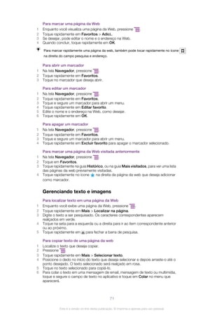 Para marcar uma página da Web
1 Enquanto você visualiza uma página da Web, pressione .
2 Toque rapidamente em Favoritos > Adici..
3 Se desejar, pode editar o nome e o endereço na Web.
4 Quando concluir, toque rapidamente em OK.
Para marcar rapidamente uma página da web, também pode tocar rapidamente no ícone
na direita do campo pesquisa e endereço.
Para abrir um marcador
1 Na tela Navegador, pressione .
2 Toque rapidamente em Favoritos.
3 Toque no marcador que deseja abrir.
Para editar um marcador
1 Na tela Navegador, pressione .
2 Toque rapidamente em Favoritos.
3 Toque e segure um marcador para abrir um menu.
4 Toque rapidamente em Editar favorito.
5 Edite o nome e o endereço na Web, como desejar.
6 Toque rapidamente em OK.
Para apagar um marcador
1 Na tela Navegador, pressione .
2 Toque rapidamente em Favoritos.
3 Toque e segure um marcador para abrir um menu.
4 Toque rapidamente em Excluir favorito para apagar o marcador selecionado.
Para marcar uma página da Web visitada anteriormente
1 Na tela Navegador, pressione .
2 Toque em Favoritos.
3 Toque rapidamente na guia Histórico, ou na guia Mais visitados, para ver uma lista
das páginas da web previamente visitadas.
4 Toque rapidamente no ícone na direita da página da web que deseja adicionar
como marcador.
Gerenciando texto e imagens
Para localizar texto em uma página da Web
1 Enquanto você exibe uma página da Web, pressione .
2 Toque rapidamente em Mais > Localizar na página.
3 Digite o texto a ser pesquisado. Os caracteres correspondentes aparecem
realçados em verde.
4 Toque na seta para a esquerda ou a direita para ir ao item correspondente anterior
ou ao próximo.
5 Toque rapidamente em para fechar a barra de pesquisa.
Para copiar texto de uma página da web
1 Localize o texto que deseja copiar.
2 Pressione .
3 Toque rapidamente em Mais > Selecionar texto.
4 Posicione o dedo no início do texto que deseja selecionar e depois arraste-o até o
ponto desejado. O texto selecionado será realçado em rosa.
5 Toque no texto selecionado para copiá-lo.
6 Para colar o texto em uma mensagem de email, mensagem de texto ou multimídia,
toque e segure o campo de texto no aplicativo e toque em Colar no menu que
aparecerá.
71
Esta é a versão on-line desta publicação. © Imprima-a apenas para uso pessoal.
 