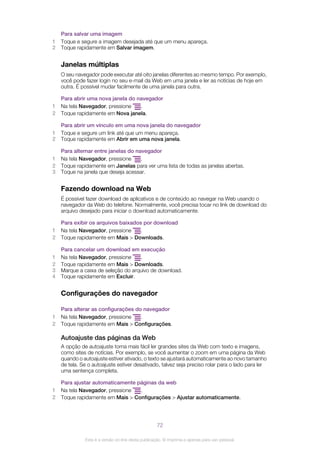 Para salvar uma imagem
1 Toque e segure a imagem desejada até que um menu apareça.
2 Toque rapidamente em Salvar imagem.
Janelas múltiplas
O seu navegador pode executar até oito janelas diferentes ao mesmo tempo. Por exemplo,
você pode fazer login no seu e-mail da Web em uma janela e ler as notícias de hoje em
outra. É possível mudar facilmente de uma janela para outra.
Para abrir uma nova janela do navegador
1 Na tela Navegador, pressione .
2 Toque rapidamente em Nova janela.
Para abrir um vínculo em uma nova janela do navegador
1 Toque e segure um link até que um menu apareça.
2 Toque rapidamente em Abrir em uma nova janela.
Para alternar entre janelas do navegador
1 Na tela Navegador, pressione .
2 Toque rapidamente em Janelas para ver uma lista de todas as janelas abertas.
3 Toque na janela que deseja acessar.
Fazendo download na Web
É possível fazer download de aplicativos e de conteúdo ao navegar na Web usando o
navegador da Web do telefone. Normalmente, você precisa tocar no link de download do
arquivo desejado para iniciar o download automaticamente.
Para exibir os arquivos baixados por download
1 Na tela Navegador, pressione .
2 Toque rapidamente em Mais > Downloads.
Para cancelar um download em execução
1 Na tela Navegador, pressione .
2 Toque rapidamente em Mais > Downloads.
3 Marque a caixa de seleção do arquivo de download.
4 Toque rapidamente em Excluir.
Configurações do navegador
Para alterar as configurações do navegador
1 Na tela Navegador, pressione .
2 Toque rapidamente em Mais > Configurações.
Autoajuste das páginas da Web
A opção de autoajuste torna mais fácil ler grandes sites da Web com texto e imagens,
como sites de notícias. Por exemplo, se você aumentar o zoom em uma página da Web
quando o autoajuste estiver ativado, o texto se ajustará automaticamente ao novo tamanho
de tela. Se o autoajuste estiver desativado, talvez seja preciso rolar para o lado para ler
uma sentença completa.
Para ajustar automaticamente páginas da web
1 Na tela Navegador, pressione .
2 Toque rapidamente em Mais > Configurações > Ajustar automaticamente.
72
Esta é a versão on-line desta publicação. © Imprima-a apenas para uso pessoal.
 