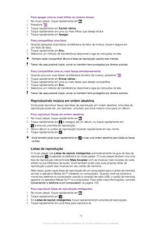 Para apagar uma ou mais trilhas ao mesmo tempo
1 No music player, toque rapidamente em .
2 Pressione .
3 Toque rapidamente em Excluir vários.
4 Toque rapidamente em uma ou mais trilhas que deseja excluir.
5 Toque rapidamente em Apagar.
Para compartilhar uma faixa
1 Quando pesquisar suas faixas na biblioteca do leitor de música, toque e segure em
um título de faixa.
2 Toque rapidamente em Env..
3 Selecione um método de transferência disponível e siga as instruções na tela.
Também pode compartilhar álbuns e listas de reprodução usando este método.
Talvez não seja possível copiar, enviar ou transferir itens protegidos por direitos autorais.
Para compartilhar uma ou mais faixas simultaneamente
1 Quando procurar suas faixas na biblioteca do leitor de música, pressione .
2 Toque rapidamente em Enviar vários.
3 Toque rapidamente em uma ou mais faixas que deseja compartilhar.
4 Toque rapidamente em Env..
5 Selecione um método de transferência disponível e siga as instruções na tela.
Talvez não seja possível copiar, enviar ou transferir itens protegidos por direitos autorais.
Reproduzindo música em ordem aleatória
Você pode reproduzir faixas das listas de reprodução em ordem aleatória. Uma lista de
reprodução pode ser, por exemplo, uma lista que você mesmo criou para um álbum.
Para reproduzir faixas em ordem aleatória
1 No music player, toque rapidamente em .
2 Toque rapidamente em e navegue até um álbum, ou toque rapidamente em
e procure uma lista de reprodução.
3 Abra o álbum ou a lista de reprodução tocando rapidamente em seu nome.
4 Toque rapidamente em .
Você também pode tocar rapidamente em e criar uma ordem aleatória para todas as faixas
na lista.
Listas de reprodução
O music player cria Listas de reprod. inteligentes automaticamente na guia de lista de
reprodução , localizada na biblioteca do music player. O music player também cria uma
lista de reprodução (denominada Mais tocadas) com as músicas mais tocadas de cada
artista na sua biblioteca de áudio. Você também pode criar suas próprias listas de
reprodução a partir das músicas em seu cartão de memória.
Além disso, pode copiar listas de reprodução de um computador para o cartão de memória
se tiver o aplicativo Media Go™ instalado no computador. Quando você se conecta e
monta seu telefone no computador usando a conexão de cabo USB, o cartão de memória
aparece no aplicativo Media Go™ no computador. Para obter mais informações, consulte
Conectando o telefone a um computador na página 100.
Para reproduzir listas de reprodução inteligentes
1 No music player, toque rapidamente em .
2 Toque rapidamente em .
3 Em Listas de reprod. inteligentes, toque rapidamente em uma lista de reprodução.
4 Toque rapidamente em uma faixa para reproduzi-la.
75
Esta é a versão on-line desta publicação. © Imprima-a apenas para uso pessoal.
 