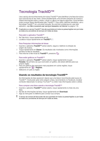 Tecnologia TrackID™
Use o serviço de reconhecimento de música TrackID™ para identificar uma faixa de música
que você escuta ao seu redor. Grave simplesmente uma amostra pequena da música e
obterá informações sobre o artista, o título e o álbum em alguns segundos. Você também
pode comprar faixas identificadas pelo TrackID™. Para obter melhores resultados, use a
tecnologia TrackID™ em uma área tranquila. Se você tem problemas em usar este
aplicativo, veja Não é possível usar serviços baseados na Internet na página 118.
O aplicativo e o serviço TrackID™ não são suportados em todos os países/regiões nem por todas
as redes e/ou provedores de serviços em todas as áreas.
Para abrir o aplicativo TrackID™
1 Na Tela Início, toque rapidamente em .
2 Localize e toque rapidamente em TrackID™ .
Para Pesquisar informações de faixas
1 Quando o aplicativo TrackID™ estiver aberto, segure o telefone na direção da
origem da música.
2 Toque rapidamente em Gravar. Os resultados são mostrados como informações
da faixa na tela do resultado.
3 Para retornar à tela inicial do TrackID™, pressione .
Para exibir gráficos no TrackID™
1 Quando o aplicativo TrackID™ estiver aberto, toque rapidamente na guia
Paradas. Na primeira vez que você exibir um gráfico, ele estará definido para sua
própria região.
2 Para ver gráficos das pesquisas mais populares em outras regiões, toque
rapidamente em > Regiões.
3 Selecione um país ou região.
Usando os resultados da tecnologia TrackID™
As informações da faixa aparecem depois que uma faixa é reconhecida pela busca do
TrackID™. Você pode optar entre adquirir a faixa, recomendá-la no Facebook, localizar
conteúdo relacionado no serviço YouTube™ ou obter mais informações sobre o artista.
Para comprar uma faixa usando a tecnologia TrackID™
1 Quando o aplicativo TrackID™ estiver aberto, toque rapidamente no título de uma
faixa.
2 Na tela de informações da faixa, toque rapidamente em Download.
3 Siga as instruções no telefone para concluir sua compra.
O serviço de compra de faixa pode não ser suportado em todos os países/regiões ou por todas
as redes e/ou provedores de serviços em todas as áreas.
77
Esta é a versão on-line desta publicação. © Imprima-a apenas para uso pessoal.
 