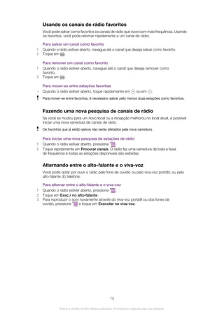 Usando os canais de rádio favoritos
Você pode salvar como favoritos os canais de rádio que ouve com mais frequência. Usando
os favoritos, você pode retornar rapidamente a um canal de rádio.
Para salvar um canal como favorito
1 Quando o rádio estiver aberto, navegue até o canal que deseja salvar como favorito.
2 Toque em .
Para remover um canal como favorito
1 Quando o rádio estiver aberto, navegue até o canal que deseja remover como
favorito.
2 Toque em .
Para mover-se entre estações favoritas
• Quando o rádio estiver aberto, toque rapidamente em ou em .
Para mover-se entre favoritos, é necessário salvar pelo menos duas estações como favoritos.
Fazendo uma nova pesquisa de canais de rádio
Se você se mudou para um novo local ou a recepção melhorou no local atual, é possível
iniciar uma nova varredura de canais de rádio.
Os favoritos que já estão salvos não serão afetados pela nova varredura.
Para iniciar uma nova pesquisa de estações de rádio
1 Quando o rádio estiver aberto, pressione .
2 Toque rapidamente em Procurar canais. O rádio faz uma varredura de toda a faixa
de frequência e todas as estações disponíveis são exibidas.
Alternando entre o alto-falante e o viva-voz
Você pode optar por ouvir o rádio pelo fone de ouvido ou pelo viva-voz portátil, ou pelo
alto-falante do telefone.
Para alternar entre o alto-falante e o viva-voz
1 Quando o rádio estiver aberto, pressione .
2 Toque em Exec.r no alto-falante.
3 Para reproduzir o som novamente através do viva-voz portátil ou dos fones de
ouvido, pressione e toque em Executar no viva-voz.
79
Esta é a versão on-line desta publicação. © Imprima-a apenas para uso pessoal.
 