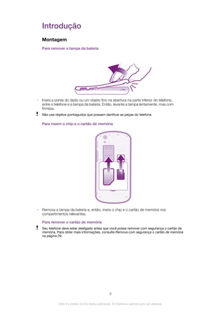 Introdução
Montagem
Para remover a tampa da bateria
• Insira a ponta do dedo ou um objeto fino na abertura na parte inferior do telefone,
entre o telefone e a tampa da bateria. Então, levante a tampa lentamente, mas com
firmeza.
Não use objetos pontiagudos que possam danificar as peças do telefone.
Para inserir o chip e o cartão de memória
• Remova a tampa da bateria e, então, insira o chip e o cartão de memória nos
compartimentos relevantes.
Para remover o cartão de memória
Seu telefone deve estar desligado antes que você possa remover com segurança o cartão de
memória. Para obter mais informações, consulte Remova com segurança o cartão de memória
na página 29.
8
Esta é a versão on-line desta publicação. © Imprima-a apenas para uso pessoal.
 