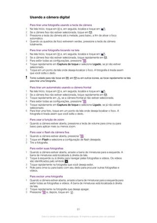 Usando a câmera digital
Para tirar uma fotografia usando a tecla da câmera
1 Na tela Início, toque em e, em seguida, localize e toque em .
2 Se a câmera fixa não estiver selecionada, toque em .
3 Pressione a tecla da câmera até a metade, para baixo, a fim de ativar o foco
automático.
4 Quando os quadros de foco estiverem verdes, pressione a tecla da câmera
totalmente.
Para tirar uma fotografia tocando na tela
1 Na tela Início, toque em e, em seguida, localize e toque em .
2 Se a câmera fixa não estiver selecionada, toque rapidamente em .
3 Para exibir todas as configurações, pressione .
4 Toque rapidamente em Captura de toque e selecione Ligado, se já não estiver
selecionado.
5 Toque em um ponto da tela onde deseja localizar o foco. A fotografia é tirada assim
que você solta o dedo.
Tome cuidado para não tocar em , em ou em outros ícones, ao tocar rapidamente na tela
para tirar uma fotografia.
Para tirar um autorretrato usando a câmera frontal
1 Na tela Início, toque em e, em seguida, localize e toque em .
2 Se a câmera fixa não estiver selecionada, toque rapidamente em .
3 Toque rapidamente em se a câmera frontal já não estiver selecionada.
4 Para exibir todas as configurações, pressione .
5 Toque rapidamente em Captura de toque e selecione Ligado, se já não estiver
selecionado.
6 Para tirar uma foto, toque em um ponto da tela onde deseja localizar o foco. A
fotografia é tirada assim que você solta o dedo.
Para usar a função de zoom
• Quando a câmera estiver aberta, pressione a tecla de volume para cima ou para
baixo para aplicar mais ou menos zoom.
Para usar o flash da câmera fixa
1 Quando a câmera estiver aberta, pressione .
2 Toque em Flash e selecione a configuração de flash desejada.
3 Tire a fotografia.
Para exibir suas fotografias
1 Quando a câmera estiver aberta, arraste a barra de miniaturas para a esquerda. A
barra de miniaturas está localizada à direita da tela.
2 Toque à esquerda ou à direita para navegar pelas fotografias e vídeos. Os vídeos
são identificados pelo símbolo .
3 Toque rapidamente na fotografia que você deseja exibir.
4 Role para cima ou para baixo com seu dedo para procurar outras fotografias e
vídeos.
Para excluir uma fotografia
1 Quando a câmera estiver aberta, arraste a barra de miniaturas para a esquerda para
exibir todas as fotografias e vídeos. A barra de miniaturas está localizada à direita
da tela.
2 Toque rapidamente na fotografia que deseja apagar.
3 Pressione e, depois, toque em .
81
Esta é a versão on-line desta publicação. © Imprima-a apenas para uso pessoal.
 