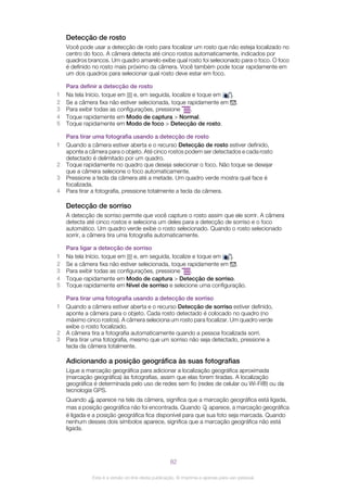 Detecção de rosto
Você pode usar a detecção de rosto para focalizar um rosto que não esteja localizado no
centro do foco. A câmera detecta até cinco rostos automaticamente, indicados por
quadros brancos. Um quadro amarelo exibe qual rosto foi selecionado para o foco. O foco
é definido no rosto mais próximo da câmera. Você também pode tocar rapidamente em
um dos quadros para selecionar qual rosto deve estar em foco.
Para definir a detecção de rosto
1 Na tela Início, toque em e, em seguida, localize e toque em .
2 Se a câmera fixa não estiver selecionada, toque rapidamente em .
3 Para exibir todas as configurações, pressione .
4 Toque rapidamente em Modo de captura > Normal.
5 Toque rapidamente em Modo de foco > Detecção de rosto.
Para tirar uma fotografia usando a detecção de rosto
1 Quando a câmera estiver aberta e o recurso Detecção de rosto estiver definido,
aponte a câmera para o objeto. Até cinco rostos podem ser detectados e cada rosto
detectado é delimitado por um quadro.
2 Toque rapidamente no quadro que deseja selecionar o foco. Não toque se desejar
que a câmera selecione o foco automaticamente.
3 Pressione a tecla da câmera até a metade. Um quadro verde mostra qual face é
focalizada.
4 Para tirar a fotografia, pressione totalmente a tecla da câmera.
Detecção de sorriso
A detecção de sorriso permite que você capture o rosto assim que ele sorrir. A câmera
detecta até cinco rostos e seleciona um deles para a detecção de sorriso e o foco
automático. Um quadro verde exibe o rosto selecionado. Quando o rosto selecionado
sorrir, a câmera tira uma fotografia automaticamente.
Para ligar a detecção de sorriso
1 Na tela Início, toque em e, em seguida, localize e toque em .
2 Se a câmera fixa não estiver selecionada, toque rapidamente em .
3 Para exibir todas as configurações, pressione .
4 Toque rapidamente em Modo de captura > Detecção de sorriso.
5 Toque rapidamente em Nível de sorriso e selecione uma configuração.
Para tirar uma fotografia usando a detecção de sorriso
1 Quando a câmera estiver aberta e o recurso Detecção de sorriso estiver definido,
aponte a câmera para o objeto. Cada rosto detectado é colocado no quadro (no
máximo cinco rostos). A câmera seleciona um rosto para focalizar. Um quadro verde
exibe o rosto focalizado.
2 A câmera tira a fotografia automaticamente quando a pessoa focalizada sorri.
3 Para tirar uma fotografia, mesmo que um sorriso não seja detectado, pressione a
tecla da câmera totalmente.
Adicionando a posição geográfica às suas fotografias
Ligue a marcação geográfica para adicionar a localização geográfica aproximada
(marcação geográfica) às fotografias, assim que elas forem tiradas. A localização
geográfica é determinada pelo uso de redes sem fio (redes de celular ou Wi-Fi®) ou da
tecnologia GPS.
Quando aparece na tela da câmera, significa que a marcação geográfica está ligada,
mas a posição geográfica não foi encontrada. Quando aparece, a marcação geográfica
é ligada e a posição geográfica fica disponível para que sua foto seja marcada. Quando
nenhum desses dois símbolos aparece, significa que a marcação geográfica não está
ligada.
82
Esta é a versão on-line desta publicação. © Imprima-a apenas para uso pessoal.
 