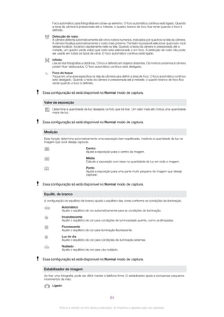 Foco automático para fotografias em close-up extremo. O foco automático contínuo está ligado. Quando
a tecla da câmera é pressionada até a metade, o quadro branco de foco fica verde quando o foco é
definido.
Detecção de rosto
A câmera detecta automaticamente até cinco rostos humanos, indicados por quadros na tela da câmera.
A câmera focaliza automaticamente o rosto mais próximo. Também é possível selecionar qual rosto você
deseja focalizar, tocando rapidamente nele na tela. Quando a tecla da câmera é pressionada até a
metade, um quadro verde exibe qual rosto está selecionado e em foco. A detecção de rosto não pode
ser usada em todos os tipos de cena. O foco automático contínuo está ligado.
Infinito
Use ao tirar fotografias a distância. O foco é definido em objetos distantes. Os motivos próximos à câmera
podem ficar desfocados. O foco automático contínuo está desligado.
Foco do toque
Toque em uma área específica na tela da câmera para definir a área de foco. O foco automático contínuo
está desligado. Quando a tecla da câmera é pressionada até a metade, o quadro branco de foco fica
verde quando o foco é definido.
Essa configuração só está disponível no Normal modo de captura.
Valor de exposição
Determine a quantidade de luz desejada na foto que irá tirar. Um valor mais alto indica uma quantidade
maior de luz.
Essa configuração só está disponível no Normal modo de captura.
Medição
Essa função determina automaticamente uma exposição bem equilibrada, medindo a quantidade de luz na
imagem que você deseja capturar.
Centro
Ajuste a exposição para o centro da imagem.
Média
Calcule a exposição com base na quantidade de luz em toda a imagem.
Ponto
Ajuste a exposição para uma parte muito pequena da imagem que deseja
capturar.
Essa configuração só está disponível no Normal modo de captura.
Equilíb. de branco
A configuração do equilíbrio de branco ajusta o equilíbrio das cores conforme as condições de iluminação.
Automático
Ajuste o equilíbrio de cor automaticamente para as condições de iluminação.
Incandescente
Ajuste o equilíbrio de cor para condições de luminosidade quente, como as lâmpadas.
Fluorescente
Ajuste o equilíbrio de cor para iluminação fluorescente.
Luz do dia
Ajuste o equilíbrio de cor para condições de iluminação externas.
Nublado
Ajuste o equilíbrio de cor para céu nublado.
Essa configuração só está disponível no Normal modo de captura.
Estabilizador de imagem
Ao tirar uma fotografia, pode ser difícil manter o telefone firme. O estabilizador ajuda a compensar pequenos
movimentos da mão.
Ligado
84
Esta é a versão on-line desta publicação. © Imprima-a apenas para uso pessoal.
 