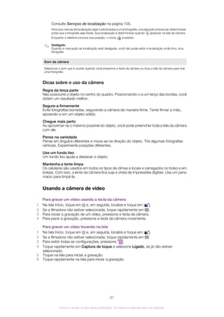 Consulte Serviços de localização na página 105.
Para que marcas de localização sejam adicionadas a uma fotografia, a localização precisa ser determinada
antes que a fotografia seja tirada. Sua localização é determinada quando aparecer na tela da câmera.
Enquanto o telefone procura sua posição, o ícone é exibido.
Desligado
Quando a marcação de localização está desligada, você não pode exibir a localização onde tirou uma
fotografia
Som da câmera
Selecionar o som que é ouvido quando você pressiona a tecla da câmera ou toca a tela da câmera para tirar
uma fotografia.
Dicas sobre o uso da câmera
Regra da terça parte
Não posicione o objeto no centro do quadro. Posicionando-o a um terço das bordas, você
obtém um resultado melhor.
Segure-a firmemente
Evite fotografias borradas, segurando a câmera de maneira firme. Tente firmar a mão,
apoiando-a em um objeto sólido.
Chegue mais perto
Ao aproximar-se o máximo possível do objeto, você pode preencher toda a tela da câmera
com ele.
Pense na variedade
Pense em ângulos diferentes e mova-se na direção do objeto. Tire algumas fotografias
verticais. Experimente posições diferentes.
Use um fundo liso
Um fundo liso ajuda a destacar o objeto.
Mantenha a lente limpa
Os celulares são usados em todos os tipos de climas e locais e carregados no bolso e em
bolsas. Com isso, a lente da câmera fica suja e cheia de impressões digitais. Use um pano
macio para limpá-la.
Usando a câmera de vídeo
Para gravar um vídeo usando a tecla da câmera
1 Na tela Início, toque em e, em seguida, localize e toque em .
2 Se a filmadora não estiver selecionada, toque rapidamente em .
3 Para iniciar a gravação de um vídeo, pressione a tecla da câmera.
4 Para parar a gravação, pressione a tecla da câmera novamente.
Para gravar um vídeo tocando na tela
1 Na tela Início, toque em e, em seguida, localize e toque em .
2 Se a filmadora não estiver selecionada, toque rapidamente em .
3 Para exibir todas as configurações, pressione .
4 Toque rapidamente em Captura de toque e selecione Ligado, se já não estiver
selecionado.
5 Toque na tela para iniciar a gravação.
6 Toque rapidamente na tela para iniciar a gravação.
87
Esta é a versão on-line desta publicação. © Imprima-a apenas para uso pessoal.
 