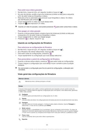 Para exibir seus vídeos gravados
1 Na tela Início, toque em e, em seguida, localize e toque em .
2 No visor da câmera, arraste a barra de miniaturas (à direita na tela) para a esquerda
a fim de exibir todas as fotografias e vídeos.
3 Role para cima ou para baixo para procurar suas fotografias e vídeos. Os vídeos
são identificados pelo símbolo .
4 Toque rapidamente no vídeo que você deseja exibir.
5 Toque em para reproduzir um vídeo.
Quando um vídeo for pausado, você poderá pressionar para exibir outras fotos e vídeos.
Para apagar um vídeo gravado
1 Quando a câmera estiver aberta, arraste a barra de miniaturas (à direita na tela) para
a esquerda a fim de exibir todas as fotografias e vídeos.
2 Toque rapidamente no vídeo que deseja apagar.
3 Pressione e, depois, toque em .
Usando as configurações da filmadora
Para selecionar as configurações da filmadora
1 Na tela Início, toque em e, em seguida, localize e toque em .
2 Se a filmadora não estiver selecionada, toque em .
3 Para exibir todas as configurações, pressione .
4 Toque rapidamente na configuração que você deseja selecionar.
Para personalizar o painel de configurações da filmadora
1 Quando a câmera estiver aberta, pressione para exibir todas as configurações.
2 Toque e segure a configuração que você deseja mover e arraste-a para a posição
desejada.
Se você arrastar a configuração para fora do painel de configurações, a alteração será
cancelada.
Visão geral das configurações de filmadora
Alternar câmera
Alternância entre a câmera principal e a frontal
Cenas
O recurso Cenas ajuda você a definir a câmera rapidamente para situações comuns usando cenas pré-
programadas. A câmera determina algumas configurações para você ajustar a cena selecionada, garantindo
o melhor vídeo possível.
Desligado
A câmera ajusta automaticamente as configurações de um vídeo.
Retrato
Use para vídeos de retrato. As configurações são otimizadas para dar tons de pele levemente mais claros.
Paisagem
Use para vídeos em formato paisagem. A câmera focaliza objetos distantes. Quando Paisagem é
selecionado, o modo de foco é alterado para Infinito.
Modo noturno
Quando ativado, a sensibilidade à luz é aumentada. Use em ambientes mal iluminados. Os vídeos de
objetos em movimento rápido podem ficar borrados. Mantenha a mão firme ou use um suporte. Desligue
o modo noturno quando as condições de iluminação forem boas para melhorar a qualidade do vídeo.
Praia e neve
Use em ambientes claros para evitar vídeos superexpostos.
Esportes
88
Esta é a versão on-line desta publicação. © Imprima-a apenas para uso pessoal.
 