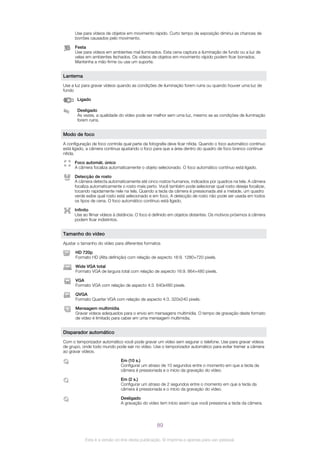 Use para vídeos de objetos em movimento rápido. Curto tempo de exposição diminui as chances de
borrões causados pelo movimento.
Festa
Use para vídeos em ambientes mal iluminados. Esta cena captura a iluminação de fundo ou a luz de
velas em ambientes fechados. Os vídeos de objetos em movimento rápido podem ficar borrados.
Mantenha a mão firme ou use um suporte.
Lanterna
Use a luz para gravar vídeos quando as condições de iluminação forem ruins ou quando houver uma luz de
fundo
Ligado
Desligado
Às vezes, a qualidade do vídeo pode ser melhor sem uma luz, mesmo se as condições de iluminação
forem ruins.
Modo de foco
A configuração de foco controla qual parte da fotografia deve ficar nítida. Quando o foco automático contínuo
está ligado, a câmera continua ajustando o foco para que a área dentro do quadro de foco branco continue
nítida.
Foco automát. único
A câmera focaliza automaticamente o objeto selecionado. O foco automático contínuo está ligado.
Detecção de rosto
A câmera detecta automaticamente até cinco rostos humanos, indicados por quadros na tela. A câmera
focaliza automaticamente o rosto mais perto. Você também pode selecionar qual rosto deseja focalizar,
tocando rapidamente nele na tela. Quando a tecla da câmera é pressionada até a metade, um quadro
verde exibe qual rosto está selecionado e em foco. A detecção de rosto não pode ser usada em todos
os tipos de cena. O foco automático contínuo está ligado.
Infinito
Use ao filmar vídeos à distância. O foco é definido em objetos distantes. Os motivos próximos à câmera
podem ficar indistintos.
Tamanho do vídeo
Ajustar o tamanho do vídeo para diferentes formatos
HD 720p
Formato HD (Alta definição) com relação de aspecto 16:9. 1280×720 pixels.
Wide VGA total
Formato VGA de largura total com relação de aspecto 16:9. 864×480 pixels.
VGA
Formato VGA com relação de aspecto 4:3. 640x480 pixels.
QVGA
Formato Quarter VGA com relação de aspecto 4:3. 320x240 pixels.
Mensagem multimídia
Gravar vídeos adequados para o envio em mensagens multimídia. O tempo de gravação deste formato
de vídeo é limitado para caber em uma mensagem multimídia.
Disparador automático
Com o temporizador automático você pode gravar um vídeo sem segurar o telefone. Use para gravar vídeos
de grupo, onde todo mundo pode sair no vídeo. Use o temporizador automático para evitar tremer a câmera
ao gravar vídeos.
Em (10 s.)
Configurar um atraso de 10 segundos entre o momento em que a tecla da
câmera é pressionada e o início da gravação do vídeo.
Em (2 s.)
Configurar um atraso de 2 segundos entre o momento em que a tecla da
câmera é pressionada e o início da gravação do vídeo.
Desligado
A gravação do vídeo tem início assim que você pressiona a tecla da câmera.
89
Esta é a versão on-line desta publicação. © Imprima-a apenas para uso pessoal.
 