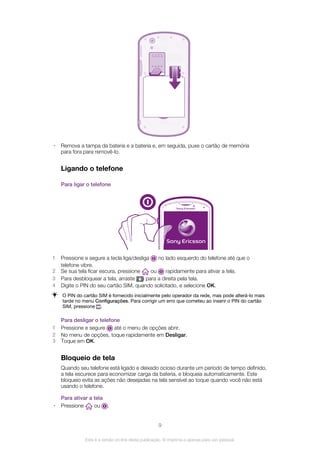 • Remova a tampa da bateria e a bateria e, em seguida, puxe o cartão de memória
para fora para removê-lo.
Ligando o telefone
Para ligar o telefone
1 Pressione e segure a tecla liga/desliga no lado esquerdo do telefone até que o
telefone vibre.
2 Se sua tela ficar escura, pressione ou rapidamente para ativar a tela.
3 Para desbloquear a tela, arraste para a direita pela tela.
4 Digite o PIN do seu cartão SIM, quando solicitado, e selecione OK.
O PIN do cartão SIM é fornecido inicialmente pelo operador da rede, mas pode alterá-lo mais
tarde no menu Configurações. Para corrigir um erro que cometeu ao inserir o PIN do cartão
SIM, pressione .
Para desligar o telefone
1 Pressione e segure até o menu de opções abrir.
2 No menu de opções, toque rapidamente em Desligar.
3 Toque em OK.
Bloqueio de tela
Quando seu telefone está ligado e deixado ocioso durante um período de tempo definido,
a tela escurece para economizar carga da bateria, e bloqueia automaticamente. Este
bloqueio evita as ações não desejadas na tela sensível ao toque quando você não está
usando o telefone.
Para ativar a tela
• Pressione ou .
9
Esta é a versão on-line desta publicação. © Imprima-a apenas para uso pessoal.
 