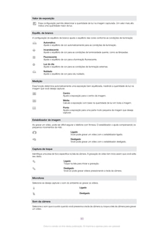 Valor de exposição
Essa configuração permite determinar a quantidade de luz na imagem capturada. Um valor mais alto
indica uma quantidade maior de luz.
Equilíb. de branco
A configuração do equilíbrio de branco ajusta o equilíbrio das cores conforme as condições de iluminação
Automático
Ajuste o equilíbrio de cor automaticamente para as condições de iluminação.
Incandescente
Ajuste o equilíbrio de cor para as condições de luminosidade quente, como as lâmpadas.
Fluorescente
Ajuste o equilíbrio de cor para a iluminação fluorescente.
Luz do dia
Ajuste o equilíbrio de cor para as condições de iluminação externas.
Nublado
Ajuste o equilíbrio de cor para céu nublado.
Medição
Essa função determina automaticamente uma exposição bem equilibrada, medindo a quantidade de luz na
imagem que você deseja capturar.
Centro
Ajuste a exposição para o centro da imagem.
Média
Calcule a exposição com base na quantidade de luz em toda a imagem.
Ponto
Ajuste a exposição para uma parte muito pequena da imagem que deseja
capturar.
Estabilizador de imagem
Ao gravar um vídeo, pode ser difícil segurar o telefone com firmeza. O estabilizador o ajuda compensando os
pequenos movimentos da mão
Ligado
Você pode gravar um vídeo com o estabilizador ligado.
Desligado
Você pode gravar um vídeo com o estabilizador desligado.
Captura de toque
Identifique uma área de foco específica na tela da câmera. A gravação do vídeo tem início assim que você solta
seu dedo.
Ligado
Toque na tela para iniciar a gravação.
Desligado
Você só pode gravar vídeos pressionando a tecla da câmera.
Microfone
Selecione se deseja capturar o som do ambiente ao gravar os vídeos.
Ligado
Desligado
Som da câmera
Selecione o som que é ouvido quando você pressiona a tecla da câmera ou toque a tela da câmera para gravar
um vídeo.
90
Esta é a versão on-line desta publicação. © Imprima-a apenas para uso pessoal.
 
