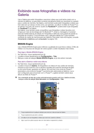 Exibindo suas fotografias e vídeos na
Galeria
Use a Galeria para exibir fotografias e reproduzir vídeos que você tenha criado com a
câmera do telefone, ou para exibir conteúdo semelhante obtido por download ou copiado
para o cartão de memória. Na Galeria, você também pode exibir fotografias e vídeos que
tiver salvo em um serviço on-line como, por exemplo, um álbum na Web do Picasa™ ou
do serviço YouTube. Se você for usuário do Facebook™, poderá exibir suas fotografias
do Facebook™ na Galeria.
Na Galeria, você também pode compartilhar suas fotografias e vídeos favoritos com
amigos por meio da tecnologia sem fio Bluetooth™, email ou mensagens. É possível
executar tarefas básicas de edição em fotografias e defini-las como papel de parede ou
fotografia de contatos. É recomendado usar o aplicativo Media Go™ para transferir
conteúdo do cartão de memória para seu telefone. Para obter mais informações, consulte
Conectando o telefone a um computador na página 100.
BRAVIA Engine
Use o Mobile BRAVIA Engine para melhorar a qualidade de suas fotos e vídeos. O filtro de
nitidez e os recursos de redução de ruídos ajudam a obter resultados mais vívidos.
Para ligar o Mobile BRAVIA Engine
1 Na Tela Início, toque rapidamente em .
2 Localize e toque rapidamente em Configurações > Tela.
3 Marque a caixa de seleção Mobile BRAVIA Engine, se já não estiver marcada.
Para abrir a Galeria e exibir seus álbuns
1 Na Tela Início, toque rapidamente em .
2 Localize e toque em Galeria. As fotografias e os vídeos em seu cartão de memória,
inclusive os que você tirou com a câmera e aqueles dos quais fez download da Web
ou de outros locais, aparecem em álbuns. Se você tiver uma conta do Picasa™
associada a uma conta do Google™ que tenha sido adicionada ao telefone, e se a
tiver configurado para sincronizar com o Picasa™, a galeria também exibirá seus
álbuns da Web do Picasa™.
Se a orientação da tela não mudar automaticamente quando você vira o telefone de lado,
marque a caixa de seleção Girar tela autom. em Configurações > Tela.
1
5
3
4
2
1 Toque rapidamente em qualquer exibição para retornar à tela principal da Galeria
2 Toque rapidamente para abrir a câmera
3 Um álbum com as fotografias e vídeos que você criou usando a câmera.
4 Veja o que há na pilha tocando nela com dois dedos e separando os dedos
91
Esta é a versão on-line desta publicação. © Imprima-a apenas para uso pessoal.
 