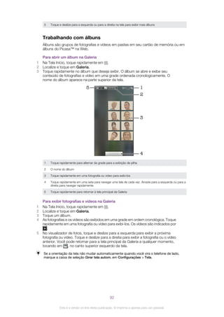 5 Toque e deslize para a esquerda ou para a direita na tela para exibir mais álbuns
Trabalhando com álbuns
Álbuns são grupos de fotografias e vídeos em pastas em seu cartão de memória ou em
álbuns do Picasa™ na Web.
Para abrir um álbum na Galeria
1 Na Tela Início, toque rapidamente em .
2 Localize e toque em Galeria.
3 Toque rapidamente no álbum que deseja exibir. O álbum se abre e exibe seu
conteúdo de fotografias e vídeo em uma grade ordenada cronologicamente. O
nome do álbum aparece na parte superior da tela.
5 1
3
4
2
1 Toque rapidamente para alternar da grade para a exibição de pilha
2 O nome do álbum
3 Toque rapidamente em uma fotografia ou vídeo para exibi-los
4 Toque rapidamente em uma seta para navegar uma tela de cada vez. Arraste para a esquerda ou para a
direita para navegar rapidamente.
5 Toque rapidamente para retornar à tela principal da Galeria
Para exibir fotografias e vídeos na Galeria
1 Na Tela Início, toque rapidamente em .
2 Localize e toque em Galeria.
3 Toque um álbum.
4 As fotografias e os vídeos são exibidos em uma grade em ordem cronológica. Toque
rapidamente em uma fotografia ou vídeo para exibi-los. Os vídeos são indicados por
.
5 No visualizador de fotos, toque e deslize para a esquerda para exibir a próxima
fotografia ou vídeo. Toque e deslize para a direita para exibir a fotografia ou o vídeo
anterior. Você pode retornar para a tela principal da Galeria a qualquer momento,
tocando em , no canto superior esquerdo da tela.
Se a orientação da tela não mudar automaticamente quando você vira o telefone de lado,
marque a caixa de seleção Girar tela autom. em Configurações > Tela.
92
Esta é a versão on-line desta publicação. © Imprima-a apenas para uso pessoal.
 
