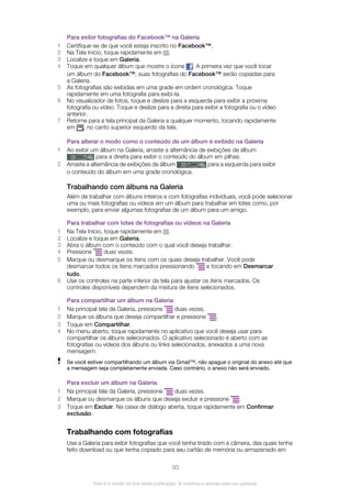 Para exibir fotografias do Facebook™ na Galeria
1 Certifique-se de que você esteja inscrito no Facebook™.
2 Na Tela Início, toque rapidamente em .
3 Localize e toque em Galeria.
4 Toque em qualquer álbum que mostre o ícone . A primeira vez que você tocar
um álbum do Facebook™, suas fotografias do Facebook™ serão copiadas para
a Galeria.
5 As fotografias são exibidas em uma grade em ordem cronológica. Toque
rapidamente em uma fotografia para exibi-la.
6 No visualizador de fotos, toque e deslize para a esquerda para exibir a próxima
fotografia ou vídeo. Toque e deslize para a direita para exibir a fotografia ou o vídeo
anterior.
7 Retorne para a tela principal da Galeria a qualquer momento, tocando rapidamente
em , no canto superior esquerdo da tela.
Para alterar o modo como o conteúdo de um álbum é exibido na Galeria
1 Ao exibir um álbum na Galeria, arraste a alternância de exibições de álbum
para a direita para exibir o conteúdo do álbum em pilhas.
2 Arraste a alternância de exibições de álbum para a esquerda para exibir
o conteúdo do álbum em uma grade cronológica.
Trabalhando com álbuns na Galeria
Além de trabalhar com álbuns inteiros e com fotografias individuais, você pode selecionar
uma ou mais fotografias ou vídeos em um álbum para trabalhar em lotes como, por
exemplo, para enviar algumas fotografias de um álbum para um amigo.
Para trabalhar com lotes de fotografias ou vídeos na Galeria
1 Na Tela Início, toque rapidamente em .
2 Localize e toque em Galeria.
3 Abra o álbum com o conteúdo com o qual você deseja trabalhar.
4 Pressione duas vezes.
5 Marque ou desmarque os itens com os quais deseja trabalhar. Você pode
desmarcar todos os itens marcados pressionando e tocando em Desmarcar
tudo.
6 Use os controles na parte inferior da tela para ajustar os itens marcados. Os
controles disponíveis dependem da mistura de itens selecionados.
Para compartilhar um álbum na Galeria
1 Na principal tela da Galeria, pressione duas vezes.
2 Marque os álbuns que deseja compartilhar e pressione .
3 Toque em Compartilhar.
4 No menu aberto, toque rapidamente no aplicativo que você deseja usar para
compartilhar os álbuns selecionados. O aplicativo selecionado é aberto com as
fotografias ou vídeos dos álbuns ou links selecionados, anexados a uma nova
mensagem.
Se você estiver compartilhando um álbum via Gmail™, não apague o original do anexo até que
a mensagem seja completamente enviada. Caso contrário, o anexo não será enviado.
Para excluir um álbum na Galeria
1 Na principal tela da Galeria, pressione duas vezes.
2 Marque ou desmarque os álbuns que deseja excluir e pressione .
3 Toque em Excluir. Na caixa de diálogo aberta, toque rapidamente em Confirmar
exclusão.
Trabalhando com fotografias
Use a Galeria para exibir fotografias que você tenha tirado com a câmera, das quais tenha
feito download ou que tenha copiado para seu cartão de memória ou armazenado em
93
Esta é a versão on-line desta publicação. © Imprima-a apenas para uso pessoal.
 