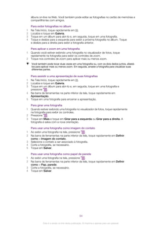álbuns on-line na Web. Você também pode editar as fotografias no cartão de memórias e
compartilhá-las com amigos.
Para exibir fotografias no álbum
1 Na Tela Início, toque rapidamente em .
2 Localize e toque em Galeria.
3 Toque em um álbum para abri-lo e, em seguida, toque em uma fotografia.
4 Toque e deslize para a esquerda para exibir a próxima fotografia no álbum. Toque
e deslize para a direita para exibir a fotografia anterior.
Para aplicar o zoom em uma fotografia
1 Quando você estiver exibindo uma fotografia no visualizador de fotos, toque
rapidamente na fotografia para exibir os controles de zoom.
2 Toque nos controles de zoom para aplicar mais ou menos zoom.
Você também pode tocar duas vezes em uma fotografia ou, com os dois dedos juntos, afastá-
los para aplicar mais ou menos zoom. Em seguida, arraste a fotografia para visualizar suas
diferentes partes.
Para assistir a uma apresentação de suas fotografias
1 Na Tela Início, toque rapidamente em .
2 Localize e toque em Galeria.
3 Toque em um álbum para abri-lo e, em seguida, toque em uma fotografia e
pressione .
4 Na barra de ferramentas na parte inferior da tela, toque rapidamente em
Apresentação.
5 Toque em uma fotografia para encerrar a apresentação.
Para girar uma fotografia
1 Quando estiver exibindo uma fotografia no visualizador de fotos, toque rapidamente
na fotografia para exibir os controles.
2 Pressione .
3 Toque em Mais e toque em Girar para a esquerda ou Girar para a direita. A
fotografia é salva com a nova orientação.
Para usar uma fotografia como imagem do contato
1 Ao exibir uma fotografia na tela, pressione .
2 Na barra de ferramentas na parte inferior da tela, toque rapidamente em Definir
como > Imagem do contato.
3 Selecione o contato a ser associado à fotografia.
4 Corte a fotografia, se necessário.
5 Toque em Salvar.
Para usar uma fotografia como papel de parede
1 Ao exibir uma fotografia na tela, pressione .
2 Na barra de ferramentas na parte inferior da tela, toque rapidamente em Definir
como > Pap. parede.
3 Corte a fotografia, se necessário.
4 Toque em Salvar.
94
Esta é a versão on-line desta publicação. © Imprima-a apenas para uso pessoal.
 