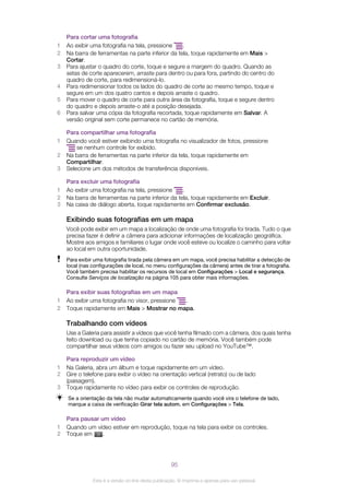 Para cortar uma fotografia
1 Ao exibir uma fotografia na tela, pressione .
2 Na barra de ferramentas na parte inferior da tela, toque rapidamente em Mais >
Cortar.
3 Para ajustar o quadro do corte, toque e segure a margem do quadro. Quando as
setas de corte aparecerem, arraste para dentro ou para fora, partindo do centro do
quadro de corte, para redimensioná-lo.
4 Para redimensionar todos os lados do quadro de corte ao mesmo tempo, toque e
segure em um dos quatro cantos e depois arraste o quadro.
5 Para mover o quadro de corte para outra área da fotografia, toque e segure dentro
do quadro e depois arraste-o até a posição desejada.
6 Para salvar uma cópia da fotografia recortada, toque rapidamente em Salvar. A
versão original sem corte permanece no cartão de memória.
Para compartilhar uma fotografia
1 Quando você estiver exibindo uma fotografia no visualizador de fotos, pressione
se nenhum controle for exibido.
2 Na barra de ferramentas na parte inferior da tela, toque rapidamente em
Compartilhar.
3 Selecione um dos métodos de transferência disponíveis.
Para excluir uma fotografia
1 Ao exibir uma fotografia na tela, pressione .
2 Na barra de ferramentas na parte inferior da tela, toque rapidamente em Excluir.
3 Na caixa de diálogo aberta, toque rapidamente em Confirmar exclusão.
Exibindo suas fotografias em um mapa
Você pode exibir em um mapa a localização de onde uma fotografia foi tirada. Tudo o que
precisa fazer é definir a câmera para adicionar informações de localização geográfica.
Mostre aos amigos e familiares o lugar onde você esteve ou localize o caminho para voltar
ao local em outra oportunidade.
Para exibir uma fotografia tirada pela câmera em um mapa, você precisa habilitar a detecção de
local (nas configurações de local, no menu configurações da câmera) antes de tirar a fotografia.
Você também precisa habilitar os recursos de local em Configurações > Local e segurança.
Consulte Serviços de localização na página 105 para obter mais informações.
Para exibir suas fotografias em um mapa
1 Ao exibir uma fotografia no visor, pressione .
2 Toque rapidamente em Mais > Mostrar no mapa.
Trabalhando com vídeos
Use a Galeria para assistir a vídeos que você tenha filmado com a câmera, dos quais tenha
feito download ou que tenha copiado no cartão de memória. Você também pode
compartilhar seus vídeos com amigos ou fazer seu upload no YouTube™.
Para reproduzir um vídeo
1 Na Galeria, abra um álbum e toque rapidamente em um vídeo.
2 Gire o telefone para exibir o vídeo na orientação vertical (retrato) ou de lado
(paisagem).
3 Toque rapidamente no vídeo para exibir os controles de reprodução.
Se a orientação da tela não mudar automaticamente quando você vira o telefone de lado,
marque a caixa de verificação Girar tela autom. em Configurações > Tela.
Para pausar um vídeo
1 Quando um vídeo estiver em reprodução, toque na tela para exibir os controles.
2 Toque em .
95
Esta é a versão on-line desta publicação. © Imprima-a apenas para uso pessoal.
 