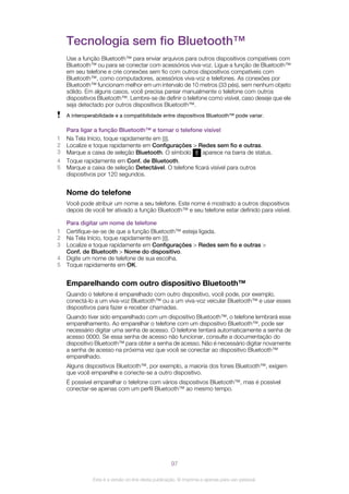 Tecnologia sem fio Bluetooth™
Use a função Bluetooth™ para enviar arquivos para outros dispositivos compatíveis com
Bluetooth™ ou para se conectar com acessórios viva-voz. Ligue a função de Bluetooth™
em seu telefone e crie conexões sem fio com outros dispositivos compatíveis com
Bluetooth™, como computadores, acessórios viva-voz e telefones. As conexões por
Bluetooth™ funcionam melhor em um intervalo de 10 metros (33 pés), sem nenhum objeto
sólido. Em alguns casos, você precisa parear manualmente o telefone com outros
dispositivos Bluetooth™. Lembre-se de definir o telefone como visível, caso deseje que ele
seja detectado por outros dispositivos Bluetooth™.
A interoperabilidade e a compatibilidade entre dispositivos Bluetooth™ pode variar.
Para ligar a função Bluetooth™ e tornar o telefone visível
1 Na Tela Início, toque rapidamente em .
2 Localize e toque rapidamente em Configurações > Redes sem fio e outras.
3 Marque a caixa de seleção Bluetooth. O símbolo aparece na barra de status.
4 Toque rapidamente em Conf. de Bluetooth.
5 Marque a caixa de seleção Detectável. O telefone ficará visível para outros
dispositivos por 120 segundos.
Nome do telefone
Você pode atribuir um nome a seu telefone. Este nome é mostrado a outros dispositivos
depois de você ter ativado a função Bluetooth™ e seu telefone estar definido para visível.
Para digitar um nome de telefone
1 Certifique-se-se de que a função Bluetooth™ esteja ligada.
2 Na Tela Início, toque rapidamente em .
3 Localize e toque rapidamente em Configurações > Redes sem fio e outras >
Conf. de Bluetooth > Nome do dispositivo.
4 Digite um nome de telefone de sua escolha.
5 Toque rapidamente em OK.
Emparelhando com outro dispositivo Bluetooth™
Quando o telefone é emparelhado com outro dispositivo, você pode, por exemplo,
conectá-lo a um viva-voz Bluetooth™ ou a um viva-voz veicular Bluetooth™ e usar esses
dispositivos para fazer e receber chamadas.
Quando tiver sido emparelhado com um dispositivo Bluetooth™, o telefone lembrará esse
emparelhamento. Ao emparelhar o telefone com um dispositivo Bluetooth™, pode ser
necessário digitar uma senha de acesso. O telefone tentará automaticamente a senha de
acesso 0000. Se essa senha de acesso não funcionar, consulte a documentação do
dispositivo Bluetooth™ para obter a senha de acesso. Não é necessário digitar novamente
a senha de acesso na próxima vez que você se conectar ao dispositivo Bluetooth™
emparelhado.
Alguns dispositivos Bluetooth™, por exemplo, a maioria dos fones Bluetooth™, exigem
que você emparelhe e conecte-se a outro dispositivo.
É possível emparelhar o telefone com vários dispositivos Bluetooth™, mas é possível
conectar-se apenas com um perfil Bluetooth™ ao mesmo tempo.
97
Esta é a versão on-line desta publicação. © Imprima-a apenas para uso pessoal.
 