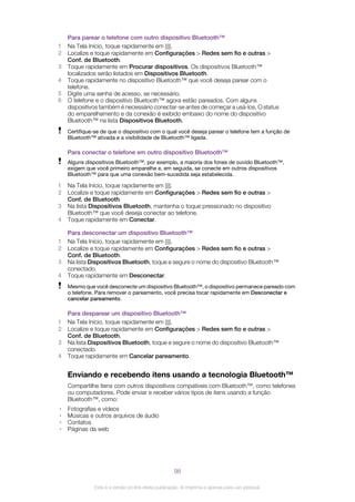 Para parear o telefone com outro dispositivo Bluetooth™
1 Na Tela Início, toque rapidamente em .
2 Localize e toque rapidamente em Configurações > Redes sem fio e outras >
Conf. de Bluetooth.
3 Toque rapidamente em Procurar dispositivos. Os dispositivos Bluetooth™
localizados serão listados em Dispositivos Bluetooth.
4 Toque rapidamente no dispositivo Bluetooth™ que você deseja parear com o
telefone.
5 Digite uma senha de acesso, se necessário.
6 O telefone e o dispositivo Bluetooth™ agora estão pareados. Com alguns
dispositivos também é necessário conectar-se antes de começar a usá-los. O status
do emparelhamento e da conexão é exibido embaixo do nome do dispositivo
Bluetooth™ na lista Dispositivos Bluetooth.
Certifique-se de que o dispositivo com o qual você deseja parear o telefone tem a função de
Bluetooth™ ativada e a visibilidade de Bluetooth™ ligada.
Para conectar o telefone em outro dispositivo Bluetooth™
Alguns dispositivos Bluetooth™, por exemplo, a maioria dos fones de ouvido Bluetooth™,
exigem que você primeiro emparelhe e, em seguida, se conecte em outros dispositivos
Bluetooth™ para que uma conexão bem-sucedida seja estabelecida.
1 Na Tela Início, toque rapidamente em .
2 Localize e toque rapidamente em Configurações > Redes sem fio e outras >
Conf. de Bluetooth.
3 Na lista Dispositivos Bluetooth, mantenha o toque pressionado no dispositivo
Bluetooth™ que você deseja conectar ao telefone.
4 Toque rapidamente em Conectar.
Para desconectar um dispositivo Bluetooth™
1 Na Tela Início, toque rapidamente em .
2 Localize e toque rapidamente em Configurações > Redes sem fio e outras >
Conf. de Bluetooth.
3 Na lista Dispositivos Bluetooth, toque e segure o nome do dispositivo Bluetooth™
conectado.
4 Toque rapidamente em Desconectar.
Mesmo que você desconecte um dispositivo Bluetooth™, o dispositivo permanece pareado com
o telefone. Para remover o pareamento, você precisa tocar rapidamente em Desconectar e
cancelar pareamento.
Para desparear um dispositivo Bluetooth™
1 Na Tela Início, toque rapidamente em .
2 Localize e toque rapidamente em Configurações > Redes sem fio e outras >
Conf. de Bluetooth.
3 Na lista Dispositivos Bluetooth, toque e segure o nome do dispositivo Bluetooth™
conectado.
4 Toque rapidamente em Cancelar pareamento.
Enviando e recebendo itens usando a tecnologia Bluetooth™
Compartilhe itens com outros dispositivos compatíveis com Bluetooth™, como telefones
ou computadores. Pode enviar e receber vários tipos de itens usando a função
Bluetooth™, como:
• Fotografias e vídeos
• Músicas e outros arquivos de áudio
• Contatos
• Páginas da web
98
Esta é a versão on-line desta publicação. © Imprima-a apenas para uso pessoal.
 