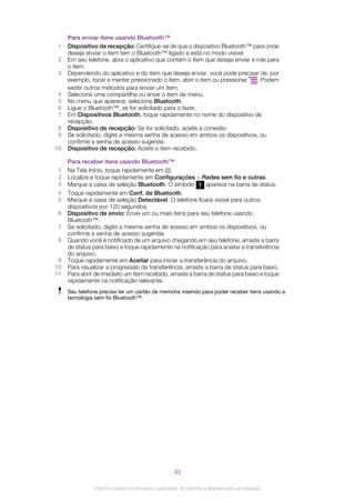 Para enviar itens usando Bluetooth™
1 Dispositivo de recepção: Certifique-se de que o dispositivo Bluetooth™ para onde
deseja enviar o item tem o Bluetooth™ ligado e está no modo visível.
2 Em seu telefone, abra o aplicativo que contém o item que deseja enviar e role para
o item.
3 Dependendo do aplicativo e do item que deseja enviar, você pode precisar de, por
exemplo, tocar e manter pressionado o item, abrir o item ou pressionar . Podem
existir outros métodos para enviar um item.
4 Selecione uma compartilha ou envie o item de menu.
5 No menu que aparece, selecione Bluetooth.
6 Ligue o Bluetooth™, se for solicitado para o fazer.
7 Em Dispositivos Bluetooth, toque rapidamente no nome do dispositivo de
recepção.
8 Dispositivo de recepção: Se for solicitado, aceite a conexão.
9 Se solicitado, digite a mesma senha de acesso em ambos os dispositivos, ou
confirme a senha de acesso sugerida.
10 Dispositivo de recepção: Aceite o item recebido.
Para receber itens usando Bluetooth™
1 Na Tela Início, toque rapidamente em .
2 Localize e toque rapidamente em Configurações > Redes sem fio e outras.
3 Marque a caixa de seleção Bluetooth. O símbolo aparece na barra de status.
4 Toque rapidamente em Conf. de Bluetooth.
5 Marque a caixa de seleção Detectável. O telefone ficará visível para outros
dispositivos por 120 segundos.
6 Dispositivo de envio: Envie um ou mais itens para seu telefone usando
Bluetooth™.
7 Se solicitado, digite a mesma senha de acesso em ambos os dispositivos, ou
confirme a senha de acesso sugerida.
8 Quando você é notificado de um arquivo chegando em seu telefone, arraste a barra
de status para baixo e toque rapidamente na notificação para aceitar a transferência
do arquivo.
9 Toque rapidamente em Aceitar para iniciar a transferência do arquivo.
10 Para visualizar a progressão da transferência, arraste a barra de status para baixo.
11 Para abrir de imediato um item recebido, arraste a barra de status para baixo e toque
rapidamente na notificação relevante.
Seu telefone precisa ter um cartão de memória inserido para poder receber itens usando a
tecnologia sem fio Bluetooth™.
99
Esta é a versão on-line desta publicação. © Imprima-a apenas para uso pessoal.
 