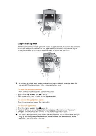 January , 20100
Applications panes
Use the applications panes to get quick access to applications in your phone. You can also
customise your panes. Remember that applications panes extend beyond the regular
screen dimensions, so you might have to flick left or right to see everything.
An indicator at the top of the screen shows which of the applications panes you are in. For
example, indicates you are in the middle applications pane.
To open the applications panes
There are two ways to open the applications panes:
• From the Home screen, drag upwards.
• Flick upwards from any location on the Home screen.
To browse the applications panes
• From the applications panes, flick right or left.
To move an application
1 From the Home screen, drag upwards.
2 Touch and hold an item until application icons appear in four corners of the screen.
3 Drag the item into one of the corners, or into another applications pane.
The items in the applications panes are the actual applications, and are not shortcuts. So if you
move an item from one applications pane to another location, you are moving the actual
application, and not creating a shortcut.
11
This is an Internet version of this publication. © Print only for private use.
 