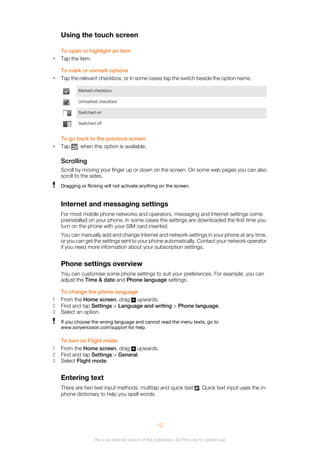 Using the touch screen
To open or highlight an item
• Tap the item.
To mark or unmark options
• Tap the relevant checkbox, or in some cases tap the switch beside the option name.
Marked checkbox
Unmarked checkbox
Switched on
Switched off
To go back to the previous screen
• Tap , when this option is available.
Scrolling
Scroll by moving your finger up or down on the screen. On some web pages you can also
scroll to the sides.
Dragging or flicking will not activate anything on the screen.
Internet and messaging settings
For most mobile phone networks and operators, messaging and Internet settings come
preinstalled on your phone. In some cases the settings are downloaded the first time you
turn on the phone with your SIM card inserted.
You can manually add and change Internet and network settings in your phone at any time,
or you can get the settings sent to your phone automatically. Contact your network operator
if you need more information about your subscription settings.
Phone settings overview
You can customise some phone settings to suit your preferences. For example, you can
adjust the Time & date and Phone language settings.
To change the phone language
1 From the Home screen, drag upwards.
2 Find and tap Settings > Language and writing > Phone language.
3 Select an option.
If you choose the wrong language and cannot read the menu texts, go to
www.sonyericsson.com/support for help.
To turn on Flight mode
1 From the Home screen, drag upwards.
2 Find and tap Settings > General.
3 Select Flight mode.
Entering text
There are two text input methods: multitap and quick text . Quick text input uses the in-
phone dictionary to help you spell words.
12
This is an Internet version of this publication. © Print only for private use.
 