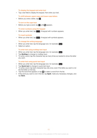 To display the keypad and enter text
• Tap a text field to display the keypad, then enter your text.
To shift between upper-case and lower-case letters
• Before you enter a letter, tap .
To turn on the caps lock
• Before you type a word, tap until appears.
To enter numbers using the keypad
• When you enter text, tap . A keypad with numbers appears.
To insert symbols
• When you enter text, tap . A keypad with symbols appears.
To change the writing language
1 When you enter text, tap the language icon, for example, .
2 Select an option.
To enter text using multitap text input
1 When you enter text, tap the language icon, for example, .
2 Tap Multitap to change to multitap input.
3 To write a word, tap the character key as many times as needed to show the letter
you want.
To enter text using quick text input
1 When you enter text, tap the language icon, for example, .
2 Tap Quick text to change to quick text input.
3 To write a word, tap each character key only once, even if the letter you want is not
the first letter on the key.
4 Tap the word that appears or tap to select a word from the list.
5 If the word you want is not in the list, tap Spell, make any necessary changes, and
tap Save.
13
This is an Internet version of this publication. © Print only for private use.
 