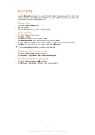 Contacts
Use the Contacts application to save information about the people you know. Enter their
phone numbers, email addresses, birthdays and other details. You can keep track of all
communication with a particular contact.
To call a contact
1 From the Home screen, tap .
2 Tap the contact.
3 Tap the desired phone number for the contact.
To add a contact
1 From the Home screen, tap .
2 Tap Add contact.
3 Tap Name, enter the name and tap Done.
4 Tap Phone number, enter the phone number and tap Done.
5 Enter or select the desired additional information for the contact, then scroll up and
tap Save. To add additional information fields, tap Add more.
You can also add contacts from numbers in your call log.
To back up contacts on a memory card
1 From the Home screen, drag upwards.
2 Tap Settings > Contacts > Back up to memory card.
To restore contacts from a memory card
1 From the Home screen, drag upwards.
2 Tap Settings > Contacts > Restore from memory card.
14
This is an Internet version of this publication. © Print only for private use.
 