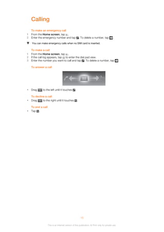 Calling
To make an emergency call
1 From the Home screen, tap .
2 Enter the emergency number and tap . To delete a number, tap .
You can make emergency calls when no SIM card is inserted.
To make a call
1 From the Home screen, tap .
2 If the call log appears, tap to enter the dial pad view.
3 Enter the number you want to call and tap . To delete a number, tap .
To answer a call
• Drag to the left until it touches .
To decline a call
• Drag to the right until it touches .
To end a call
• Tap .
15
This is an Internet version of this publication. © Print only for private use.
 