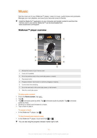 Music
Get the most out of your Walkman™ player. Listen to music, audio books and podcasts.
Manage your own playlists, and send your favourite tunes to friends.
Install the Media Go™ application on your computer and transfer content to and from the
memory card in your phone. Media Go™ can be downloaded from
www.sonyericsson.com/support.
Walkman™ player overview
02:53
Jason Dgrewer
Talent
1
2
3
4
7
6
8
5
1 Browse the music on your memory card
2 Cover art (if available)
3 Go to the previous track in the current play queue, or rewind
4 Play/pause button
5 Progress indicator: fast forward or rewind by dragging or tapping
6 Current track time remaining
7 Go to the next track in the current play queue, or fast forward
8 View the current play queue
To play audio content
1 From the Home screen, tap .
2 Tap .
3 Tap to browse audio by artist. Tap to browse audio by playlist. Tap to browse
audio by track.
4 Scroll up or down and browse to a track.
5 Tap a track to play it.
To pause a track
• In the Walkman™ player, tap .
To fast forward and rewind music
• In the Walkman™ player, touch and hold or .
You can also drag the progress indicator marker right or left.
16
This is an Internet version of this publication. © Print only for private use.
 
