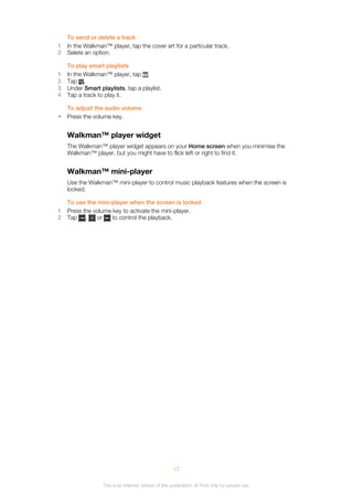 To send or delete a track
1 In the Walkman™ player, tap the cover art for a particular track.
2 Selete an option.
To play smart playlists
1 In the Walkman™ player, tap .
2 Tap .
3 Under Smart playlists, tap a playlist.
4 Tap a track to play it.
To adjust the audio volume
• Press the volume key.
Walkman™ player widget
The Walkman™ player widget appears on your Home screen when you minimise the
Walkman™ player, but you might have to flick left or right to find it.
Walkman™ mini-player
Use the Walkman™ mini-player to control music playback features when the screen is
locked.
To use the mini-player when the screen is locked
1 Press the volume key to activate the mini-player.
2 Tap , or to control the playback.
17
This is an Internet version of this publication. © Print only for private use.
 