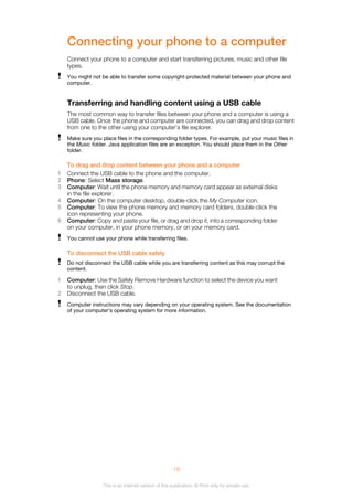 Connecting your phone to a computer
Connect your phone to a computer and start transferring pictures, music and other file
types.
You might not be able to transfer some copyright-protected material between your phone and
computer.
Transferring and handling content using a USB cable
The most common way to transfer files between your phone and a computer is using a
USB cable. Once the phone and computer are connected, you can drag and drop content
from one to the other using your computer’s file explorer.
Make sure you place files in the corresponding folder types. For example, put your music files in
the Music folder. Java application files are an exception. You should place them in the Other
folder.
To drag and drop content between your phone and a computer
1 Connect the USB cable to the phone and the computer.
2 Phone: Select Mass storage.
3 Computer: Wait until the phone memory and memory card appear as external disks
in the file explorer.
4 Computer: On the computer desktop, double-click the My Computer icon.
5 Computer: To view the phone memory and memory card folders, double-click the
icon representing your phone.
6 Computer: Copy and paste your file, or drag and drop it, into a corresponding folder
on your computer, in your phone memory, or on your memory card.
You cannot use your phone while transferring files.
To disconnect the USB cable safely
Do not disconnect the USB cable while you are transferring content as this may corrupt the
content.
1 Computer: Use the Safely Remove Hardware function to select the device you want
to unplug, then click Stop.
2 Disconnect the USB cable.
Computer instructions may vary depending on your operating system. See the documentation
of your computer's operating system for more information.
18
This is an Internet version of this publication. © Print only for private use.
 