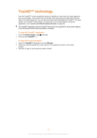 TrackID™ technology
Use the TrackID™ music recognition service to identify a music track you hear playing in
your surroundings. Just record a short sample of the song and you’ll get artist, title and
album info within seconds. You can also purchase tracks identified by TrackID™. For best
results, use TrackID™ technology in a quiet area. If you have problems using this
application, see I cannot use Internet-based services on page 29.
The TrackID™ application and the TrackID™ service are not supported in all countries/ regions,
or by all networks and/or service providers in all areas.
To open the TrackID™ application
1 From the Home screen, drag upwards.
2 Find and tap TrackID™ .
To search for track information
1 Open the TrackID™ application and tap Record.
2 Hold your phone towards the music source. The results are shown in the result
screen.
3 Flick left or right to view previous search results.
20
This is an Internet version of this publication. © Print only for private use.
 