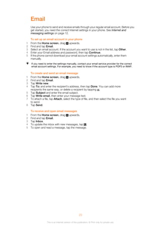 Email
Use your phone to send and receive emails through your regular email account. Before you
get started, you need the correct Internet settings in your phone. See Internet and
messaging settings on page 12.
To set up an email account in your phone
1 From the Home screen, drag upwards.
2 Find and tap Email.
3 Select an email account. If the account you want to use is not in the list, tap Other.
4 Enter your Email address and password, then tap Continue.
5 If the phone cannot download your email account settings automatically, enter them
manually.
If you need to enter the settings manually, contact your email service provider for the correct
email account settings. For example, you need to know if the account type is POP3 or IMAP.
To create and send an email message
1 From the Home screen, drag upwards.
2 Find and tap Email.
3 Tap Write new.
4 Tap To: and enter the recipient's address, then tap Done. You can add more
recipients the same way, or delete a recipient by tapping .
5 Tap Subject and enter the email subject.
6 Tap Write email, then enter your message text.
7 To attach a file, tap Attach, select the type of file, and then select the file you want
to send.
8 Tap Send.
To receive and open email messages
1 From the Home screen, drag upwards.
2 Find and tap Email.
3 Tap Inbox.
4 To update the inbox with new messages, tap .
5 To open and read a message, tap the message.
23
This is an Internet version of this publication. © Print only for private use.
 