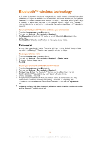 Bluetooth™ wireless technology
Turn on the Bluetooth™ function in your phone and create wireless connections to other
Bluetooth™ compatible devices such as computers, handsfree accessories, and phones.
Bluetooth™ connections work better within a 10 metre (33 feet) range, with no solid objects
in between. In some cases you have to manually pair your phone with other Bluetooth™
devices. Remember to set your phone to visible if you want other Bluetooth™ devices to
detect it.
To turn on the Bluetooth™ function and make your phone visible
1 From the Home screen, drag upwards.
2 Find and tap Settings > Connectivity > Bluetooth.
3 Tap Bluetooth and tap the on/off button to turn on Bluetooth. appears in the
status bar.
4 Tap Visibility and tap the on/off button to make your phone visible.
Phone name
You can give your phone a name. This name is shown to other devices after you have
turned on the Bluetooth™ function and your phone is set to visible.
To give your phone a name
1 From the Home screen, drag upwards.
2 Find and tap Settings > Connectivity > Bluetooth > Device name.
3 Enter your desired phone name.
4 Tap OK.
To pair your phone with another Bluetooth™ device
1 From the Home screen, drag upwards.
2 Find and tap Settings > Connectivity > Bluetooth.
3 Tap Add new device. The Bluetooth™ devices found will be shown in a list.
4 Tap the Bluetooth™ device that you want to pair with your phone.
5 Enter a passcode, if required.
6 The phone and the Bluetooth™ device are now paired. In some cases, you may
need create connection manually after pairing. The status of the pairing and
connection is shown below the name of the Bluetooth™ device in the My devices
list.
Make sure the device you want to pair your phone with has the Bluetooth™ function activated
and has Bluetooth™ visibility turned on.
24
This is an Internet version of this publication. © Print only for private use.
 