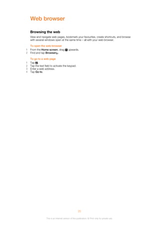 Web browser
Browsing the web
View and navigate web pages, bookmark your favourites, create shortcuts, and browse
with several windows open at the same time – all with your web browser.
To open the web browser
1 From the Home screen, drag upwards.
2 Find and tap Browser .
To go to a web page
1 Tap .
2 Tap the text field to activate the keypad.
3 Enter a web address.
4 Tap Go to.
25
This is an Internet version of this publication. © Print only for private use.
 