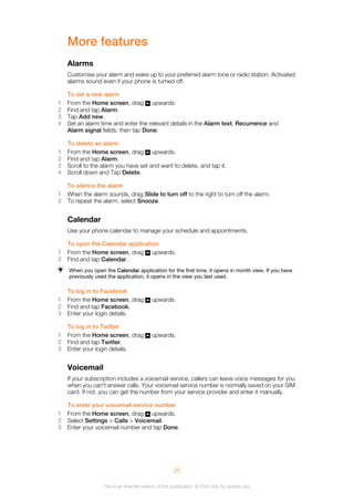 More features
Alarms
Customise your alarm and wake up to your preferred alarm tone or radio station. Activated
alarms sound even if your phone is turned off.
To set a new alarm
1 From the Home screen, drag upwards.
2 Find and tap Alarm.
3 Tap Add new.
4 Set an alarm time and enter the relevant details in the Alarm text, Recurrence and
Alarm signal fields, then tap Done.
To delete an alarm
1 From the Home screen, drag upwards.
2 Find and tap Alarm.
3 Scroll to the alarm you have set and want to delete, and tap it.
4 Scroll down and Tap Delete.
To silence the alarm
1 When the alarm sounds, drag Slide to turn off to the right to turn off the alarm.
2 To repeat the alarm, select Snooze.
Calendar
Use your phone calendar to manage your schedule and appointments.
To open the Calendar application
1 From the Home screen, drag upwards.
2 Find and tap Calendar.
When you open the Calendar application for the first time, it opens in month view. If you have
previously used the application, it opens in the view you last used.
To log in to Facebook
1 From the Home screen, drag upwards.
2 Find and tap Facebook.
3 Enter your login details.
To log in to Twitter
1 From the Home screen, drag upwards.
2 Find and tap Twitter.
3 Enter your login details.
Voicemail
If your subscription includes a voicemail service, callers can leave voice messages for you
when you can't answer calls. Your voicemail service number is normally saved on your SIM
card. If not, you can get the number from your service provider and enter it manually.
To enter your voicemail service number
1 From the Home screen, drag upwards.
2 Select Settings > Calls > Voicemail.
3 Enter your voicemail number and tap Done.
26
This is an Internet version of this publication. © Print only for private use.
 