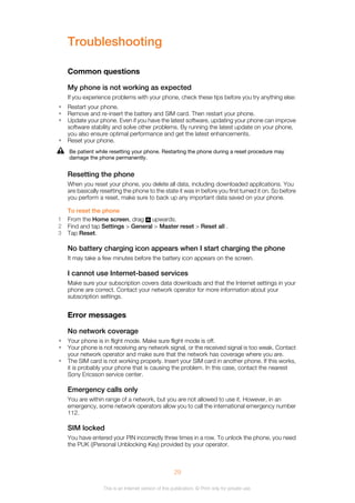 Troubleshooting
Common questions
My phone is not working as expected
If you experience problems with your phone, check these tips before you try anything else:
• Restart your phone.
• Remove and re-insert the battery and SIM card. Then restart your phone.
• Update your phone. Even if you have the latest software, updating your phone can improve
software stability and solve other problems. By running the latest update on your phone,
you also ensure optimal performance and get the latest enhancements.
• Reset your phone.
Be patient while resetting your phone. Restarting the phone during a reset procedure may
damage the phone permanently.
Resetting the phone
When you reset your phone, you delete all data, including downloaded applications. You
are basically resetting the phone to the state it was in before you first turned it on. So before
you perform a reset, make sure to back up any important data saved on your phone.
To reset the phone
1 From the Home screen, drag upwards.
2 Find and tap Settings > General > Master reset > Reset all .
3 Tap Reset.
No battery charging icon appears when I start charging the phone
It may take a few minutes before the battery icon appears on the screen.
I cannot use Internet-based services
Make sure your subscription covers data downloads and that the Internet settings in your
phone are correct. Contact your network operator for more information about your
subscription settings.
Error messages
No network coverage
• Your phone is in flight mode. Make sure flight mode is off.
• Your phone is not receiving any network signal, or the received signal is too weak. Contact
your network operator and make sure that the network has coverage where you are.
• The SIM card is not working properly. Insert your SIM card in another phone. If this works,
it is probably your phone that is causing the problem. In this case, contact the nearest
Sony Ericsson service center.
Emergency calls only
You are within range of a network, but you are not allowed to use it. However, in an
emergency, some network operators allow you to call the international emergency number
112.
SIM locked
You have entered your PIN incorrectly three times in a row. To unlock the phone, you need
the PUK ((Personal Unblocking Key) provided by your operator.
29
This is an Internet version of this publication. © Print only for private use.
 