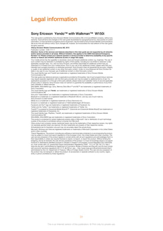 Legal information
This User guide is published by Sony Ericsson Mobile Communications AB or its local affiliated company, without any
warranty. Improvements and changes to this User guide necessitated by typographical errors, inaccuracies of current
information, or improvements to programs and/or equipment, may be made by Sony Ericsson Mobile Communications
AB at any time and without notice. Such changes will, however, be incorporated into new editions of this User guide.
All rights reserved.
©Sony Ericsson Mobile Communications AB, 2010
Publication number: 1239-1711.1
Attention: Some of the services and features described in this User guide are not supported by all networks
and/or service providers in all areas. Without limitation, this applies to the GSM International Emergency
Number 112. Please contact your network operator or service provider to determine availability of any specific
service or feature and whether additional access or usage fees apply.
Your mobile phone has the capability to download, store and forward additional content, e.g. ringtones. The use of
such content may be restricted or prohibited by rights of third parties, including but not limited to restriction under
applicable copyright laws. You, and not Sony Ericsson, are entirely responsible for additional content that you
download to or forward from your mobile phone. Prior to your use of any additional content, please verify that your
intended use is properly licensed or is otherwise authorized. Sony Ericsson does not guarantee the accuracy, integrity
or quality of any additional content or any other third party content. Under no circumstances will Sony Ericsson be
liable in any way for your improper use of additional content or other third party content.
The Liquid Identity logo and TrackID are trademarks or registered trademarks of Sony Ericsson Mobile
Communications AB.
This User guide may reference services or applications provided by third parties. Use of such programming or services
may require separate registration with the third party provider and may be subject to additional terms of use. For
applications accessed on or through a third-party website, please review such websites’ terms of use and applicable
privacy policy in advance. Sony Ericsson does not warrant or guarantee the availability or performance of any third-
party websites or offered services.
WALKMAN, WALKMAN logo, Sony, Memory Stick Micro™ and M2™ are trademarks or registered trademarks of
Sony Corporation.
The Liquid Identity logo and Yendo are trademarks or registered trademarks of Sony Ericsson Mobile
Communications AB.
Sony and "make.believe" are trademarks or registered trademarks of Sony Corporation.
Bluetooth is a trademark or a registered trademark of Bluetooth SIG Inc. and any use of such mark by
Sony Ericsson is under license.
Media Go is a trademark or registered trademark of Sony Electronics Inc.
Ericsson is a trademark or registered trademark of Telefonaktiebolaget LM Ericsson.
Facebook and the F logo are trademarks or registered trademarks of Facebook, Inc.
Twitter and the Twitter T are trademarks or registered trademarks of Twitter, Inc.
TrackID™ is powered by Gracenote Mobile MusicID™. Gracenote and Gracenote Mobile MusicID are trademarks or
registered trademarks of Gracenote, Inc.
The Liquid Identity logo, PlayNow, TrackID, are trademarks or registered trademarks of Sony Ericsson Mobile
Communications AB.
WALKMAN, WALKMAN logo are trademarks or registered trademarks of Sony Corporation.
This product is protected by certain intellectual property rights of Microsoft. Use or distribution of such technology
outside of this product is prohibited without a license from Microsoft.
Other product and company names mentioned herein may be the trademarks of their respective owners. Any rights
not expressly granted herein are reserved. All other trademarks are property of their respective owners.
All illustrations are for illustration only and may not accurately depict the actual phone.
Microsoft, Windows and Vista are registered trademarks or trademarks of Microsoft Corporation in the United States
and/or other countries.
"Export Regulations: This product, including any software or technical data contained in or accompanying the product,
may be subject to import and export regulations of the European Union, the United States and other countries. The
user and any possessor of the product agrees to comply strictly with all such regulations and acknowledges that it is
their responsibility to obtain any required licenses to export, re-export, or import this product. Without limiting the
foregoing, and as an example, the user and any possessor of the product: (1) must not knowingly export or re-export
Products to destinations identified pursuant to Articles in Chapter II of European Council Regulation (EC) 428/2009;
(2), must comply with U.S. government Export Administration Regulations (“EAR”, 15 C.F.R. §§ 730-774, http://
www.bis.doc.gov/ ) administered by Department of Commerce, Bureau of Industry and Security; and (3) must comply
with economic sanctions regulations (30 C.F.R. §§ 500 et. seq.,., http://www.treas.gov/offices/enforcement/ofac/)
administered by the U.S. Department of Treasury, Office of Foreign Assets Control. The user and any possessor of
the product may not transport or deliver the product, its accessories or separate software to any country, region,
entity or person prohibited by these regulations."
31
This is an Internet version of this publication. © Print only for private use.
Sony Ericsson Yendo™ with Walkman™ W150i
 