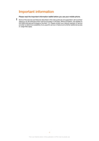Important information
Please read the Important information leaflet before you use your mobile phone.
Some of the services and features described in this User guide are not supported in all countries/
regions or by all networks and/or service providers in all areas. Without limitation, this applies to
the GSM International Emergency Number 112. Please contact your network operator or service
provider to determine availability of any specific service or feature and whether additional access
or usage fees apply.
4
This is an Internet version of this publication. © Print only for private use.
 